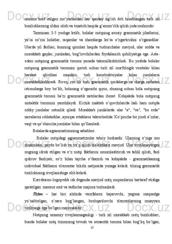 umume’tirof   etilgan   me’yorlaridan   har   qanday   og‘ish   deb   hisoblangan   turli   xil
buzilishlarning oldini olish va tuzatish haqida g‘amxo‘rlik qilish juda muhimdir.
Taxminan   3-5   yoshga   kelib,   bolalar   nutqning   asosiy   grammatik   jihatlarini,
ya’ni   so‘zni   holatlar,   raqamlar   va   shaxslarga   ko‘ra   o‘zgartirishni   o‘rganadilar.
Ularda   yil   fasllari,   kunning   qismlari   haqida   tushunchalar   mavjud,   ular   sodda   va
murakkab   gaplar,   jumladan,   bog‘lovchilardan   foydalanish   qobiliyatiga   ega.   Asta-
sekin   nutqning   grammatik   tomoni   yanada   takomillashtiriladi.   Bu   yoshda   bolalar
nutqning   grammatik   tomonini   qurish   uchun   turli   xil   morfologik   vositalar   bilan
harakat   qilishlari   mumkin,   turli   konstruktsiyalar   bilan   jumlalarni
murakkablashtiradi.   Biroq,   rus   tili   turli   grammatik   qoidalarga   va   ularga   nisbatan
istisnolarga   boy   bo‘lib,   bolaning   o‘rganishi   qiyin,   shuning   uchun   bola   nutqining
grammatik   tomoni   ba’zi   grammatik   xatolardan   iborat.   Kelajakda   bola   nutqning
sintaktik   tomonini   yaxshilaydi.   Kichik   maktab   o‘quvchilarida   hali   ham   nutqda
oddiy   jumlalar   ustunlik   qiladi.   Murakkab   jumlalarda   ular   "a",   "va",   "bu   erda"
zarralarini ishlatadilar, ayniqsa ertaklarni takrorlashda. Ko‘pincha bir jinsli a’zolar,
vaqt va qo‘shimcha jumlalar bilan qo‘llaniladi.
Bolalarda agrammatizmning sabablari.
    Bolalar   nutqidagi   agrammatizmlar   tabiiy   hodisadir.   Ularning   o‘ziga   xos
dinamikasi, paydo bo‘lish va yo‘q qilish dialektikasi mavjud. Ular rivojlanayotgan
ongning   idrok   etilgan   va   o‘z   nutqi   faktlarini   umumlashtirish   va   tahlil   qilish,   faol
qidiruv   faoliyati,   so‘z   bilan   tajriba   o‘tkazish   va   kelajakda   -   grammatikaning
individual   faktlarini   elementar   bilishi   natijasida   yuzaga   keladi.   tilning   grammatik
tuzilishining rivojlanishiga olib keladi.
Korreksion–logopedik ish deganda mavjud nutq nuqsonlarini bartaraf etishga
qaratilgan   maxsus usul va tadbirlar majmui tushuniladi.
Tizim   –   har   biri   alohida   vazifalarni   bajaruvchi,   yagona   maqsadga
yo’naltirilgan,   o’zaro   bog‘langan,   boshqariluvchi   elementlarning   muayyan
tuzilmaga ega bo’lgan majmuasidir.
Nutqning   umumiy   rivojlanmaganligi   -   turli   xil   murakkab   nutq   buzilishlari,
bunda   bolalar   nutq   tizimining   tovush   va   semantik   tomoni   bilan   bog‘liq   bo’lgan,
27 