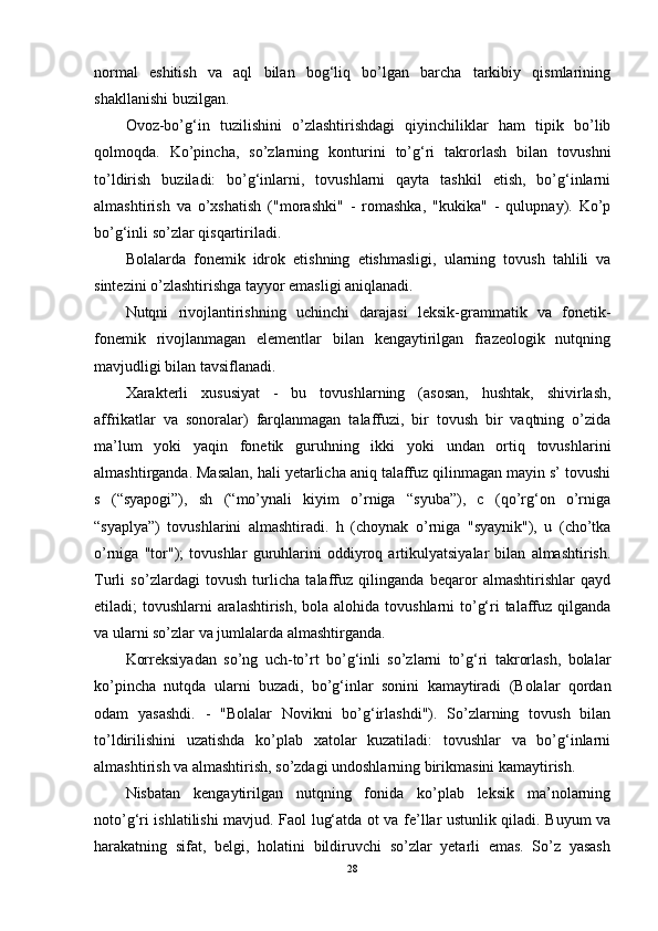 normal   eshitish   va   aql   bilan   bog‘liq   bo’lgan   barcha   tarkibiy   qismlarining
shakllanishi buzilgan.
Ovoz-bo’g‘in   tuzilishini   o’zlashtirishdagi   qiyinchiliklar   ham   tipik   bo’lib
qolmoqda.   Ko’pincha,   so’zlarning   konturini   to’g‘ri   takrorlash   bilan   tovushni
to’ldirish   buziladi:   bo’g‘inlarni,   tovushlarni   qayta   tashkil   etish,   bo’g‘inlarni
almashtirish   va   o’xshatish   ("morashki"   -   romashka,   "kukika"   -   qulupnay).   Ko’p
bo’g‘inli so’zlar qisqartiriladi.
Bolalarda   fonemik   idrok   etishning   etishmasligi,   ularning   tovush   tahlili   va
sintezini o’zlashtirishga tayyor emasligi aniqlanadi.
Nutqni   rivojlantirishning   uchinchi   darajasi   leksik-grammatik   va   fonetik-
fonemik   rivojlanmagan   elementlar   bilan   kengaytirilgan   frazeologik   nutqning
mavjudligi bilan tavsiflanadi.
Xarakterli   xususiyat   -   bu   tovushlarning   (asosan,   hushtak,   shivirlash,
affrikatlar   va   sonoralar)   farqlanmagan   talaffuzi,   bir   tovush   bir   vaqtning   o’zida
ma’lum   yoki   yaqin   fonetik   guruhning   ikki   yoki   undan   ortiq   tovushlarini
almashtirganda. Masalan, hali yetarlicha aniq talaffuz qilinmagan mayin s’ tovushi
s   (“syapogi”),   sh   (“mo’ynali   kiyim   o’rniga   “syuba”),   c   (qo’rg‘on   o’rniga
“syaplya”)   tovushlarini   almashtiradi.   h   (choynak   o’rniga   "syaynik"),   u   (cho’tka
o’rniga   "tor");   tovushlar   guruhlarini   oddiyroq   artikulyatsiyalar   bilan   almashtirish.
Turli   so’zlardagi   tovush   turlicha   talaffuz   qilinganda   beqaror   almashtirishlar   qayd
etiladi; tovushlarni  aralashtirish,  bola alohida tovushlarni to’g‘ri talaffuz qilganda
va ularni so’zlar va jumlalarda almashtirganda.
Korreksiyadan   so’ng   uch-to’rt   bo’g‘inli   so’zlarni   to’g‘ri   takrorlash,   bolalar
ko’pincha   nutqda   ularni   buzadi,   bo’g‘inlar   sonini   kamaytiradi   (Bolalar   qordan
odam   yasashdi.   -   "Bolalar   Novikni   bo’g‘irlashdi").   So’zlarning   tovush   bilan
to’ldirilishini   uzatishda   ko’plab   xatolar   kuzatiladi:   tovushlar   va   bo’g‘inlarni
almashtirish va almashtirish, so’zdagi undoshlarning birikmasini kamaytirish.
Nisbatan   kengaytirilgan   nutqning   fonida   ko’plab   leksik   ma’nolarning
noto’g‘ri ishlatilishi mavjud. Faol lug‘atda ot va fe’llar ustunlik qiladi. Buyum va
harakatning   sifat,   belgi,   holatini   bildiruvchi   so’zlar   yetarli   emas.   So’z   yasash
28 