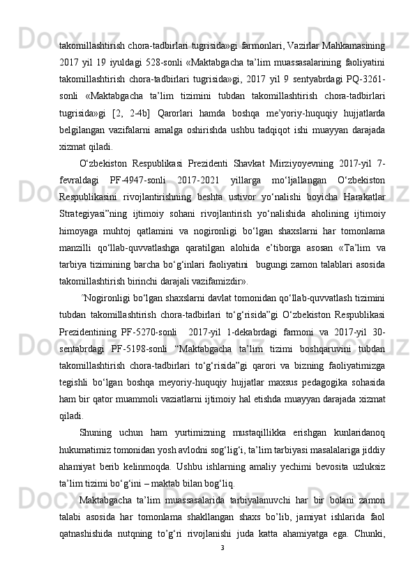 takomillashtirish chora-tadbirlari tugrisida»gi farmonlari, Vazirlar Mahkamasining
2017   yil   19   iyuldagi   528-sonli   «Maktabgacha   ta’lim   muassasalarining   faoliyatini
takomillashtirish   chora-tadbirlari   tugrisida»gi,   2017   yil   9   sentyabrdagi   PQ-3261-
sonli   «Maktabgacha   ta’lim   tizimini   tubdan   takomillashtirish   chora-tadbirlari
tugrisida»gi   [2,   2-4b]   Qarorlari   hamda   boshqa   me’yoriy-huquqiy   hujjatlarda
belgilangan   vazifalarni   amalga   oshirishda   ushbu   tadqiqot   ishi   muayyan   darajada
xizmat qiladi.
O‘zbekiston   Respublikasi   Prezidenti   Shavkat   Mirziyoyevning   2017-yil   7-
fevraldagi   PF-4947-sonli   2017-2021   yillarga   mo‘ljallangan   O‘zbekiston
Respublikasini   rivojlantirishning   beshta   ustivor   yo‘nalishi   boyicha   Harakatlar
Strategiyasi”ning   ijtimoiy   sohani   rivojlantirish   yo‘nalishida   aholining   ijtimoiy
himoyaga   muhtoj   qatlamini   va   nogironligi   bo‘lgan   shaxslarni   har   tomonlama
manzilli   qo‘llab-quvvatlashga   qaratilgan   alohida   e’tiborga   asosan   «Ta’lim   va
tarbiya   tizimining   barcha   bo‘g‘inlari   faoliyatini     bugungi   zamon   talablari   asosida
takomillashtirish birinchi darajali vazifamizdir». 
“ Nogironligi bo‘lgan shaxslarni davlat tomonidan qo‘llab-quvvatlash tizimini
tubdan   takomillashtirish   chora-tadbirlari   to‘g‘risida”gi   O‘zbekiston   Respublikasi
Prezidentining   PF-5270-sonli     2017-yil   1-dekabrdagi   farmoni   va   2017-yil   30-
sentabrdagi   PF-5198-sonli   “Maktabgacha   ta’lim   tizimi   boshqaruvini   tubdan
takomillashtirish   chora-tadbirlari   to‘g‘risida”gi   qarori   va   bizning   faoliyatimizga
tegishli   bo‘lgan   boshqa   meyoriy-huquqiy   hujjatlar   maxsus   pedagogika   sohasida
ham bir qator muammoli vaziatlarni ijtimoiy   hal etishda muayyan darajada xizmat
qiladi.
Shuning   uchun   ham   yurtimizning   mustaqillikka   erishgan   kunlaridanoq
hukumatimiz tomonidan yosh avlodni sog‘lig‘i, ta’lim tarbiyasi masalalariga jiddiy
ahamiyat   berib   kelinmoqda.   Ushbu   ishlarning   amaliy   yechimi   bevosita   uzluksiz
ta’lim tizimi bo‘g‘ini – maktab bilan bog‘liq. 
Maktabgacha   ta’lim   muassasalarida   tarbiyalanuvchi   har   bir   bolani   zamon
talabi   asosida   har   tomonlama   shakllangan   shaxs   bo’lib,   jamiyat   ishlarida   faol
qatnashishida   nutqning   to’g‘ri   rivojlanishi   juda   katta   ahamiyatga   ega.   Chunki,
3 
