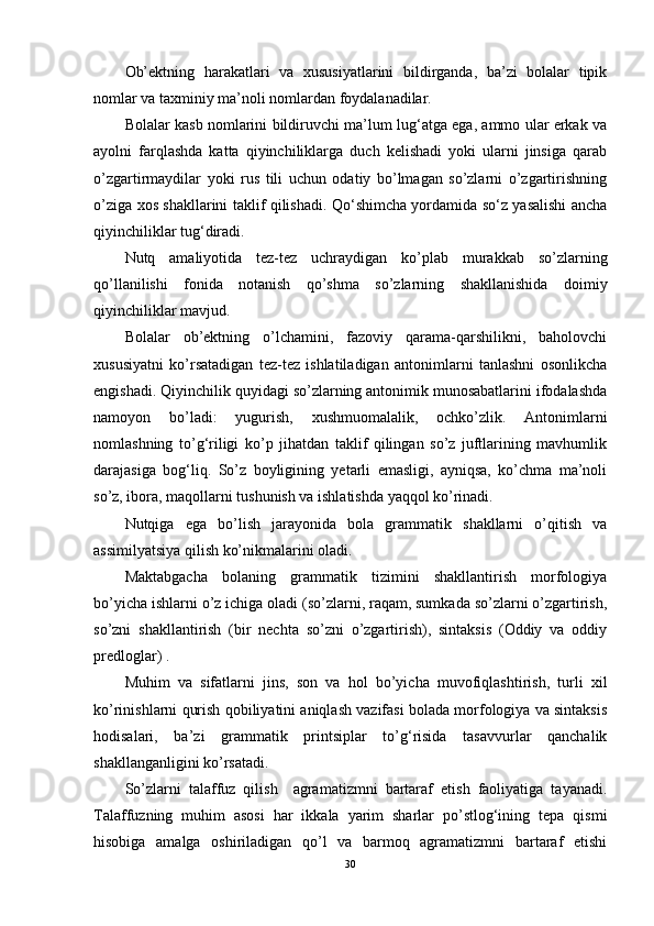 Ob’ektning   harakatlari   va   xususiyatlarini   bildirganda,   ba’zi   bolalar   tipik
nomlar va taxminiy ma’noli nomlardan foydalanadilar.
Bolalar kasb nomlarini bildiruvchi ma’lum lug‘atga ega, ammo ular erkak va
ayolni   farqlashda   katta   qiyinchiliklarga   duch   kelishadi   yoki   ularni   jinsiga   qarab
o’zgartirmaydilar   yoki   rus   tili   uchun   odatiy   bo’lmagan   so’zlarni   o’zgartirishning
o’ziga xos shakllarini taklif qilishadi. Qo‘shimcha yordamida so‘z yasalishi ancha
qiyinchiliklar tug‘diradi.
Nutq   amaliyotida   tez-tez   uchraydigan   ko’plab   murakkab   so’zlarning
qo’llanilishi   fonida   notanish   qo’shma   so’zlarning   shakllanishida   doimiy
qiyinchiliklar mavjud.
Bolalar   ob’ektning   o’lchamini,   fazoviy   qarama-qarshilikni,   baholovchi
xususiyatni   ko’rsatadigan   tez-tez   ishlatiladigan   antonimlarni   tanlashni   osonlikcha
engishadi. Qiyinchilik quyidagi so’zlarning antonimik munosabatlarini ifodalashda
namoyon   bo’ladi:   yugurish,   xushmuomalalik,   ochko’zlik.   Antonimlarni
nomlashning   to’g‘riligi   ko’p   jihatdan   taklif   qilingan   so’z   juftlarining   mavhumlik
darajasiga   bog‘liq.   So’z   boyligining   yetarli   emasligi,   ayniqsa,   ko’chma   ma’noli
so’z, ibora, maqollarni tushunish va ishlatishda yaqqol ko’rinadi.
Nutqiga   ega   bo’lish   jarayonida   bola   grammatik   shakllarni   o’qitish   va
assimilyatsiya qilish ko’nikmalarini oladi.
Maktabgacha   bolaning   grammatik   tizimini   shakllantirish   morfologiya
bo’yicha ishlarni o’z ichiga oladi (so’zlarni, raqam, sumkada so’zlarni o’zgartirish,
so’zni   shakllantirish   (bir   nechta   so’zni   o’zgartirish),   sintaksis   (Oddiy   va   oddiy
predloglar) .
Muhim   va   sifatlarni   jins,   son   va   hol   bo’yicha   muvofiqlashtirish,   turli   xil
ko’rinishlarni qurish qobiliyatini aniqlash vazifasi bolada morfologiya va sintaksis
hodisalari,   ba’zi   grammatik   printsiplar   to’g‘risida   tasavvurlar   qanchalik
shakllanganligini ko’rsatadi.
So’zlarni   talaffuz   qilish     agramatizmni   bartaraf   etish   faoliyatiga   tayanadi.
Talaffuzning   muhim   asosi   har   ikkala   yarim   sharlar   po’stlog‘ining   tepa   qismi
hisobiga   amalga   oshiriladigan   qo’l   va   barmoq   agramatizmni   bartaraf   etishi
30 
