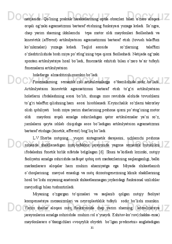 natijasidir.   Qo’lning   praksik   harakatlarining   optik   obrazlari   bilan   o’zaro   aloqasi
orqali  og‘zaki  agramatizmni  bartaraf  etishning funksiyasi  yuzaga keladi. So’ngra,
chap   yarim   sharning   ikkilamchi     tepa   motor   oldi   maydonlari   faollashadi   va
kinestetik   (afferent)   artikulyatsion   agramatizmni   bartaraf   etish   (tovush   talaffuzi
ko’nikmalari)   yuzaga   keladi.   Taqlid   asosida       so’zlarning     talaffuzi
o’zlashtirilishida bosh miya po’stlog‘ining tepa qismi faollashadi. Natijada og‘zaki
spontan   artikulyatsiya   hosil   bo’ladi,   fonematik   eshitish   bilan   o’zaro   ta’sir   tufayli
fonemalarni artikulyatsion  
holatlarga  almashtirish mumkin bo’ladi. 
Fonemalarning     semantik   roli   artikulemalarga     o’tkazilishida   sodir   bo’ladi.
Artikulyatsion   kinestetik   agramatizmni   bartaraf   etish   to’g‘ri   artikulyatsion
holatlarni   ifodalashning   asosi   bo’lib,   shunga   mos   ravishda   alohida   tovushlarni
to’g‘ri talaffuz qilishning ham   asosi  hisoblanadi. Keyinchalik  so’zlarni takrorlay
olish qobiliyati    bosh miya yarim sharlarining peshona qismi po’stog‘ining motor
oldi     maydoni   orqali   amalga   oshiriladigan   qator   artikulemalar   ya’ni   so’z,
jumlalarni   qayta   ishlab   chiqishga   asos   bo’ladigan   artikulyatsion   agramatizmni
bartaraf etishiga (kinetik, afferent) bog‘liq bo’ladi. 
L.V.Sherba   nutqning     yuqori   sintagmatik   darajasini,   uchlamchi   peshona
sohasida   shakllanadigan   nutq-tafakkur   jarayonida   yagona   semantik   butunlikni
ifodalashni   fonetik   birlik   sifatida   belgilagan   [6].   Shuni   ta’kidlash   lozimki,   nutqiy
faoliyatni amalga oshirishda nafaqat qobiq osti markazlarining saqlanganligi, balki
markazlararo   aloqalar   ham   muhim   ahamiyatga   ega.   Miyada   shikastlanish
o’choqlarining     mavjud   emasligi   va   nutq   dizontogenezining   klinik   shakllarining
hosil bo’lishi miyaning anatomik shikastlanmagan joylaridagi funksional uzilishlar
mavjudligi bilan tushuntiriladi. 
Miyaning   o’zgargan   to‘qimalari   va   saqlanib   qolgan   nutqiy   faoliyat
kompensatsiya   mexanizmlari   va   neyroplastiklik   tufayli     sodir   bo’lishi   mumkin.
Yarim   sharlar   aloqasi   nutq   funksiyasida   chap   yarim   sharning     lateralizatsiya
jarayonlarini amalga oshirishda  muhim rol o’ynaydi. Eshituv-ko’ruv(chakka-ensa)
maydonlararo   o’tkazgichlari   «voqeylik   obyekti     bo’lgan   predmetni»   anglatadigan
31 