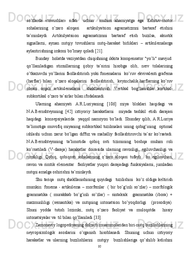 so’zlarda   «tovushlar»   sifati     uchun     muhim   ahamiyatga   ega.   Eshituv-motor
sohalarining   o’zaro   aloqasi     artikulyatsion   agramatizmni   bartaraf   etishini
ta’minlaydi.   Artikulyatsiion   agramatizmni   bartaraf   etish   buzilsa,   akustik
signallarni,   aynan   nutqiy   tovushlarni   nutq–harakat   birliklari   –   artikulemalarga
aylantirishning imkoni bo’lmay qoladi [21].
Bunday     holatda   vaziyatdan   chiqishning   ikkita  kompensator   "yo’li"  mavjud:
qo’llaniladigan   stimullarning   ijobiy   ta’sirini   hisobga   olib,   nerv   tolalarining
o’tkazuvchi  yo’llarini faollashtirish yoki fonemalarni    ko’ruv ekvivalenti  grafema
(harflar)   bilan     o’zaro   aloqalarini     faollashtirish,     keyinchalik   harflarning   ko’ruv
obrazi   orqali   artikulemalarni     shakllantirish .   Vertikal   bog‘lanishlar   kortikal-
subkortikal o’zaro ta’sirlar bilan ifodalanadi.   
Ularning   ahamiyati   A.R.Luri yaning   [106]   miya   bloklari   haqidagi   va
N.A.Bernshteynning   [42]   ixtiyoriy   harakatlarni     miyada   tashkil   etish   darajasi
haqidagi     konsepsiyalarida     yaqqol   namoyon   bo’ladi.   Shunday   qilib,   A.R.Luriya
ta’limotiga   muvofiq   miyaning   subkortikal   tuzilmalari   uning   qobig‘ining     optimal
ishlashi   uchun   zarur   bo’lgan   diffuz   va   mahalliy   faollashtiruvchi   ta’sir   ko’rsatadi.
N.A.Bernshteynning   ta’limotida   qobiq   osti   tizimining   boshqa   muhim   roli
ko’rsatiladi   (V-daraja)   harakatlar   doirasida   ularning   ravonligi,   egiluvchanligi   va
ritmliligi.   Qobiq,   qobiqosti   sohalarining   o’zaro   aloqasi   tufayli     bu   egiluvchan,
ravon   va   rimtik   elementar     faoliyatlar   yuqori   darajadagi   funksiyalarni,   jumladan
nutqni amalga oshirishni ta’minlaydi.  
Shu   tariqa     nutq   shakllanishining   quyidagi     tuzilishini     ko’z   oldiga   keltirish
mumkin:   fonema   -   artikulema   –   morfemlar     (   bir   bo’g‘inli   so’zlar)   –   morfologik
grammatika   (   murakkab   bo’g‘inli   so’zlar)   –   sintaksik     grammatika   (ibora)   +
mazmunliligi   ( semantika)   va   nutqning   intonatsion   bo’yoqdorligi     (prosodiya).
Shuni   yodda   tutish   lozimki,   nutq   o’zaro   faoliyat   va   muloqotda     hissiy
intonatsiyalar va  til bilan qo’llaniladi [33]. 
Zamonaviy logopediyaning dolzarb muammolaridan biri-nutq buzilishlarining
neyropsixologik   asoslarini   o’rganish   hisoblanadi.   Shuning   uchun   ixtiyoriy
harakatlar   va   ularning   buzilishlarini     nutqiy     buzilishlariga   qo’shilib   kelishini
32 