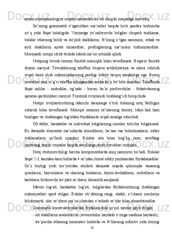 aynan neyropsixologiya nuqtayi nazaridan ko’rib chiqish maqsadga muvofiq. 
So‘zning   grammatik   o‘zgarishlari   ma’nolari   haqida   hech   qanday   tushuncha
yo‘q   yoki   faqat   bolaligida.   Vaziyatga   yo‘naltiruvchi   belgilar   chiqarib   tashlansa,
bolalar   otlarning   birlik   va   ko‘plik   shakllarini,   fe’lning   o‘tgan   zamonini,   erkak   va
ayol   shakllarini   ajrata   olmaydilar,   predloglarning   ma’nosini   tushunmaydilar.
Murojaatli nutqni idrok etishda leksik ma’no ustunlik qiladi.
Nutqning tovush tomoni fonetik noaniqlik bilan tavsiflanadi. Beqaror fonetik
dizayn   mavjud.   Tovushlarning   talaffuzi   beqaror   artikulyatsiya   va   ularni   eshitish
orqali   tanib   olish   imkoniyatlarining   pastligi   tufayli   tarqoq   xarakterga   ega.   Buzuq
tovushlar soni to‘g‘ri talaffuz qilinganidan ancha ko‘p bo‘lishi mumkin. Talaffuzda
faqat   unlilar   -   undoshlar,   og‘zaki   -   burun,   ba’zi   portlovchilar   -   frikativlarning
qarama-qarshiliklari mavjud. Fonemik rivojlanish boshlang‘ich bosqichida.
Nutqni   rivojlantirishning   ikkinchi   darajasiga   o‘tish   bolaning   nutq   faolligini
oshirish   bilan   tavsiflanadi.   Muloqot   umumiy   so‘zlarning   doimiy,   lekin   hali   ham
buzilgan va cheklangan lug‘atdan foydalanish orqali amalga oshiriladi.
Ob’ektlar,   harakatlar   va   individual   belgilarning   nomlari   turlicha   belgilanadi.
Bu   darajada   elementar   ma’nolarda   olmoshlarni,   ba’zan   esa   birlashmalarni,   oddiy
yuklamalarni   qo‘llash   mumkin.   Bolalar   oila   bilan   bog‘liq   rasm,   atrofdagi
hayotdagi tanish voqealar haqida savollarga javob berishlari mumkin.
Nutq  etishmovchiligi   barcha   komponentlarda   aniq   namoyon  bo‘ladi.  Bolalar
faqat 2-3, kamdan-kam hollarda 4 so‘zdan iborat oddiy jumlalardan foydalanadilar.
So‘z   boyligi   yosh   me’yoridan   sezilarli   darajada   orqada   qolmoqda:   tananing
qismlarini,   hayvonlarni   va   ularning   bolalarini,   kiyim-kechaklarni,   mebellarni   va
kasblarni bildiruvchi ko‘plab so‘zlarni bilmaslik aniqlandi.
Mavzu   lug‘ati,   harakatlar   lug‘ati,   belgilardan   foydalanishning   cheklangan
imkoniyatlari   qayd   etilgan.   Bolalar   ob’ektning   rangi,   shakli,   o‘lchami   nomlarini
bilishmaydi, ular so‘zlarni ma’no jihatidan o‘xshash so‘zlar bilan almashtiradilar.
Grammatik konstruktsiyalardan foydalanishda qo‘pol xatolar qayd etilgan:
- ish shakllarini aralashtirish (avtomobilni haydash o‘rniga mashina haydash);
- ko‘pincha otlarning nominativ holatida  va fe’llarning infinitiv yoki  hozirgi
33 