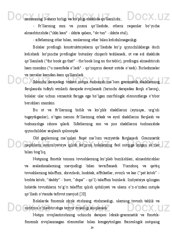 zamonning 3-shaxs birligi va ko‘pligi shaklida qo‘llanilishi;
-   fe’llarning   soni   va   jinsini   qo‘llashda,   otlarni   raqamlar   bo‘yicha
almashtirishda ("ikki kasi" - ikkita qalam, "de tun" - ikkita stul);
- sifatlarning otlar bilan, sonlarning otlar bilan kelishilmaganligi.
Bolalar   predlogli   konstruktsiyalarni   qo‘llashda   ko‘p   qiyinchiliklarga   duch
kelishadi:   ko‘pincha   predloglar   butunlay   chiqarib   tashlanadi,   ot   esa   asl   shaklida
qo‘llaniladi ("the book go that" - the book ling on the table); predlogni almashtirish
ham mumkin ("u masofada o‘ladi" - qo‘ziqorin daraxt ostida o‘sadi). Birlashmalar
va zarralar kamdan-kam qo‘llaniladi.
Ikkinchi  darajadagi teskari  nutqni  tushunish  ma’lum  grammatik shakllarning
farqlanishi tufayli sezilarli darajada rivojlanadi (birinchi darajadan farqli o‘laroq),
bolalar   ular   uchun   semantik   farqga   ega   bo‘lgan   morfologik   elementlarga   e’tibor
berishlari mumkin.
Bu   ot   va   fe’llarning   birlik   va   ko‘plik   shakllarini   (ayniqsa,   urg‘uli
tugaydiganlar),   o‘tgan   zamon   fe’llarining   erkak   va   ayol   shakllarini   farqlash   va
tushunishga   ishora   qiladi.   Sifatlarning   son   va   jins   shakllarini   tushunishda
qiyinchiliklar saqlanib qolmoqda.
Old   gaplarning   ma’nolari   faqat   ma’lum   vaziyatda   farqlanadi.   Grammatik
naqshlarni   assimilyatsiya   qilish   ko‘proq   bolalarning   faol   nutqiga   kirgan   so‘zlar
bilan bog‘liq.
Nutqning   fonetik   tomoni   tovushlarning   ko‘plab   buzilishlari,   almashtirishlar
va   aralashmalarning   mavjudligi   bilan   tavsiflanadi.   Yumshoq   va   qattiq
tovushlarning talaffuzi, shivirlash, hushtak, affrikatlar, ovozli va kar (“pat kitob” -
beshta kitob; “daddy” - buvi; “dupa” - qo‘l) talaffuzi buziladi. Izolyatsiya qilingan
holatda   tovushlarni   to‘g‘ri   talaffuz   qilish   qobiliyati   va   ularni   o‘z-o‘zidan   nutqda
qo‘llash o‘rtasida tafovut mavjud [20].
Bolalarda   fonemik   idrok   etishning   etishmasligi,   ularning   tovush   tahlili   va
sintezini o‘zlashtirishga tayyor emasligi aniqlanadi.
Nutqni   rivojlantirishning   uchinchi   darajasi   leksik-grammatik   va   fonetik-
fonemik   rivojlanmagan   elementlar   bilan   kengaytirilgan   frazeologik   nutqning
34 