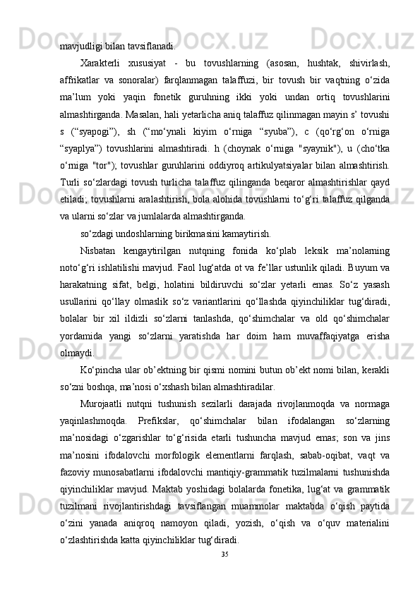 mavjudligi bilan tavsiflanadi.
Xarakterli   xususiyat   -   bu   tovushlarning   (asosan,   hushtak,   shivirlash,
affrikatlar   va   sonoralar)   farqlanmagan   talaffuzi,   bir   tovush   bir   vaqtning   o‘zida
ma’lum   yoki   yaqin   fonetik   guruhning   ikki   yoki   undan   ortiq   tovushlarini
almashtirganda. Masalan, hali yetarlicha aniq talaffuz qilinmagan mayin s’ tovushi
s   (“syapogi”),   sh   (“mo‘ynali   kiyim   o‘rniga   “syuba”),   c   (qo‘rg‘on   o‘rniga
“syaplya”)   tovushlarini   almashtiradi.   h   (choynak   o‘rniga   "syaynik"),   u   (cho‘tka
o‘rniga   "tor");   tovushlar   guruhlarini   oddiyroq   artikulyatsiyalar   bilan   almashtirish.
Turli   so‘zlardagi   tovush   turlicha   talaffuz   qilinganda   beqaror   almashtirishlar   qayd
etiladi; tovushlarni  aralashtirish,  bola alohida tovushlarni to‘g‘ri talaffuz qilganda
va ularni so‘zlar va jumlalarda almashtirganda.
so‘zdagi undoshlarning birikmasini kamaytirish.
Nisbatan   kengaytirilgan   nutqning   fonida   ko‘plab   leksik   ma’nolarning
noto‘g‘ri ishlatilishi mavjud. Faol lug‘atda ot va fe’llar ustunlik qiladi. Buyum va
harakatning   sifat,   belgi,   holatini   bildiruvchi   so‘zlar   yetarli   emas.   So‘z   yasash
usullarini   qo‘llay   olmaslik   so‘z   variantlarini   qo‘llashda   qiyinchiliklar   tug‘diradi,
bolalar   bir   xil   ildizli   so‘zlarni   tanlashda,   qo‘shimchalar   va   old   qo‘shimchalar
yordamida   yangi   so‘zlarni   yaratishda   har   doim   ham   muvaffaqiyatga   erisha
olmaydi.
Ko‘pincha ular ob’ektning bir qismi nomini butun ob’ekt nomi bilan, kerakli
so‘zni boshqa, ma’nosi o‘xshash bilan almashtiradilar.
Murojaatli   nutqni   tushunish   sezilarli   darajada   rivojlanmoqda   va   normaga
yaqinlashmoqda.   Prefikslar,   qo‘shimchalar   bilan   ifodalangan   so‘zlarning
ma’nosidagi   o‘zgarishlar   to‘g‘risida   etarli   tushuncha   mavjud   emas;   son   va   jins
ma’nosini   ifodalovchi   morfologik   elementlarni   farqlash,   sabab-oqibat,   vaqt   va
fazoviy   munosabatlarni   ifodalovchi   mantiqiy-grammatik   tuzilmalarni   tushunishda
qiyinchiliklar   mavjud.   Maktab   yoshidagi   bolalarda   fonetika,   lug‘at   va   grammatik
tuzilmani   rivojlantirishdagi   tavsiflangan   muammolar   maktabda   o‘qish   paytida
o‘zini   yanada   aniqroq   namoyon   qiladi,   yozish,   o‘qish   va   o‘quv   materialini
o‘zlashtirishda katta qiyinchiliklar tug‘diradi.
35 