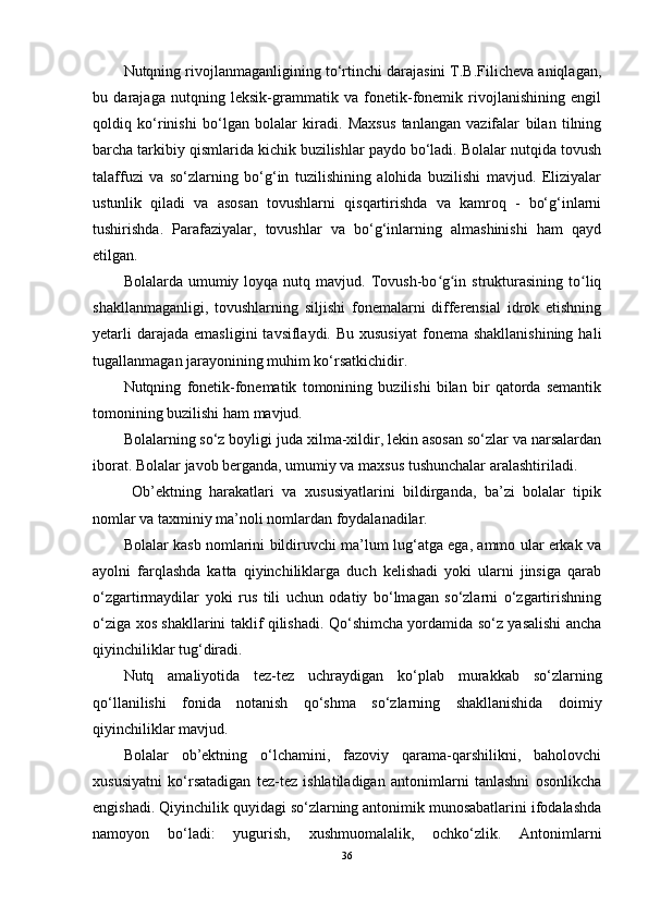 Nutqning rivojlanmaganligining to‘rtinchi darajasini T.B.Filicheva aniqlagan,
bu   darajaga   nutqning   leksik-grammatik   va   fonetik-fonemik   rivojlanishining   engil
qoldiq   ko‘rinishi   bo‘lgan   bolalar   kiradi.   Maxsus   tanlangan   vazifalar   bilan   tilning
barcha tarkibiy qismlarida kichik buzilishlar paydo bo‘ladi. Bolalar nutqida tovush
talaffuzi   va   so‘zlarning   bo‘g‘in   tuzilishining   alohida   buzilishi   mavjud.   Eliziyalar
ustunlik   qiladi   va   asosan   tovushlarni   qisqartirishda   va   kamroq   -   bo‘g‘inlarni
tushirishda.   Parafaziyalar,   tovushlar   va   bo‘g‘inlarning   almashinishi   ham   qayd
etilgan.
Bolalarda  umumiy  loyqa nutq  mavjud. Tovush-bo g in  strukturasining  to liqʻ ʻ ʻ
shakllanmaganligi,   tovushlarning   siljishi   fonemalarni   differensial   idrok   etishning
yetarli   darajada  emasligini   tavsiflaydi. Bu  xususiyat   fonema  shakllanishining  hali
tugallanmagan jarayonining muhim ko‘rsatkichidir.
Nutqning   fonetik-fonematik   tomonining   buzilishi   bilan   bir   qatorda   semantik
tomonining buzilishi ham mavjud.
Bolalarning so‘z boyligi juda xilma-xildir, lekin asosan so‘zlar va narsalardan
iborat. Bolalar javob berganda, umumiy va maxsus tushunchalar aralashtiriladi.
  Ob’ektning   harakatlari   va   xususiyatlarini   bildirganda,   ba’zi   bolalar   tipik
nomlar va taxminiy ma’noli nomlardan foydalanadilar.
Bolalar kasb nomlarini bildiruvchi ma’lum lug‘atga ega, ammo ular erkak va
ayolni   farqlashda   katta   qiyinchiliklarga   duch   kelishadi   yoki   ularni   jinsiga   qarab
o‘zgartirmaydilar   yoki   rus   tili   uchun   odatiy   bo‘lmagan   so‘zlarni   o‘zgartirishning
o‘ziga xos shakllarini taklif qilishadi. Qo‘shimcha yordamida so‘z yasalishi ancha
qiyinchiliklar tug‘diradi.
Nutq   amaliyotida   tez-tez   uchraydigan   ko‘plab   murakkab   so‘zlarning
qo‘llanilishi   fonida   notanish   qo‘shma   so‘zlarning   shakllanishida   doimiy
qiyinchiliklar mavjud.
Bolalar   ob’ektning   o‘lchamini,   fazoviy   qarama-qarshilikni,   baholovchi
xususiyatni   ko‘rsatadigan   tez-tez   ishlatiladigan   antonimlarni   tanlashni   osonlikcha
engishadi. Qiyinchilik quyidagi so‘zlarning antonimik munosabatlarini ifodalashda
namoyon   bo‘ladi:   yugurish,   xushmuomalalik,   ochko‘zlik.   Antonimlarni
36 