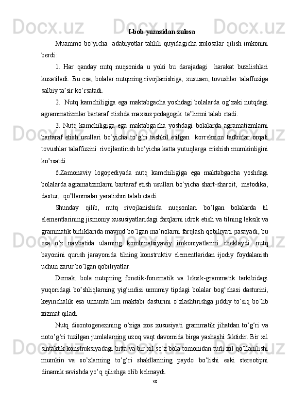 I-bob yuzasidan xulosa
Muammo bo’yicha   adabiyotlar  tahlili quyidagicha xulosalar  qilish imkonini
berdi:
1.   Har   qanday   nutq   nuqsonida   u   yoki   bu   darajadagi     harakat   buzilishlari
kuzatiladi. Bu esa, bolalar nutqining rivojlanishiga, xususan, tovushlar talaffuziga
salbiy ta’sir ko’rsatadi. 
2.    Nutq kamchiligiga ega maktabgacha yoshdagi bolalarda og‘zaki nutqdagi
agrammatizmlar bartaraf etishda  maxsus pedagogik  ta’limni talab etadi.  
3.   Nutq   kamchiligiga   ega   maktabgacha   yoshdagi   bolalarda   agramatizmlarni
bartaraf   etish   usullari   bo’yicha   to’g‘ri   tashkil   etilgan     korreksion   tadbirlar   orqali
tovushlar talaffuzini  rivojlantirish bo’yicha katta yutuqlarga erishish mumkinligini
ko’rsatdi.
6.Zamonaviy   logopediyada   nutq   kamchiligiga   ega   maktabgacha   yoshdagi
bolalarda agramatizmlarni bartaraf etish usullari bo’yicha shart-sharoit,  metodika,
dastur,  qo’llanmalar yaratishni talab etadi.
Shunday   qilib,   nutq   rivojlanishida   nuqsonlari   bo’lgan   bolalarda   til
elementlarining jismoniy xususiyatlaridagi farqlarni idrok etish va tilning leksik va
grammatik birliklarida mavjud bo’lgan ma’nolarni farqlash qobiliyati pasayadi, bu
esa   o’z   navbatida   ularning   kombinatsiyaviy   imkoniyatlarini   cheklaydi.   nutq
bayonini   qurish   jarayonida   tilning   konstruktiv   elementlaridan   ijodiy   foydalanish
uchun zarur bo’lgan qobiliyatlar.
Demak,   bola   nutqining   fonetik-fonematik   va   leksik-grammatik   tarkibidagi
yuqoridagi   bo’shliqlarning   yig‘indisi   umumiy   tipdagi   bolalar   bog‘chasi   dasturini,
keyinchalik   esa   umumta’lim   maktabi   dasturini   o’zlashtirishga   jiddiy   to’siq   bo’lib
xizmat qiladi.
Nutq   disontogenezining   o’ziga   xos   xususiyati   grammatik   jihatdan   to’g‘ri   va
noto’g‘ri tuzilgan jumlalarning uzoq vaqt davomida birga yashashi faktidir. Bir xil
sintaktik konstruksiyadagi bitta va bir xil so’z bola tomonidan turli xil qo’llanilishi
mumkin   va   so’zlarning   to’g‘ri   shakllarining   paydo   bo’lishi   eski   stereotipni
dinamik ravishda yo’q qilishga olib kelmaydi.
38