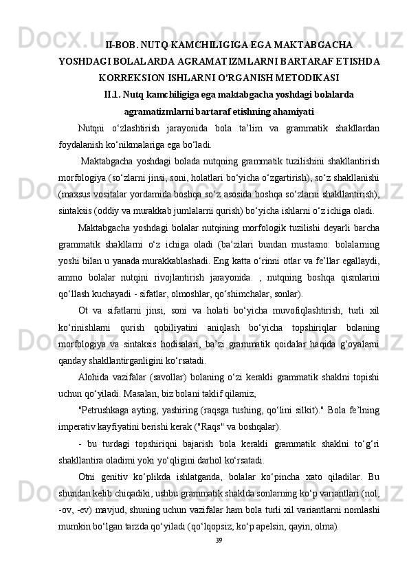 II-BOB.  NUTQ KAMCHILIGIGA EGA MAKTABGACHA
YOSHDAGI BOLALARDA AGRAMATIZMLARNI BARTARAF ETISHD A
KORREKSION ISHLARNI  O’RGA NISH   METODIKASI
II.1.  Nutq kamchiligiga ega maktabgacha yoshdagi bolalarda
agramatizmlarni bartaraf etishning ahamiyati
Nutqni   o‘zlashtirish   jarayonida   bola   ta’lim   va   grammatik   shakllardan
foydalanish ko‘nikmalariga ega bo‘ladi.
  Maktabgacha  yoshdagi  bolada nutqning grammatik tuzilishini  shakllantirish
morfologiya (so‘zlarni jinsi, soni, holatlari bo‘yicha o‘zgartirish), so‘z shakllanishi
(maxsus vositalar yordamida boshqa so‘z asosida boshqa so‘zlarni shakllantirish),
sintaksis (oddiy va murakkab jumlalarni qurish) bo‘yicha ishlarni o‘z ichiga oladi. 
Maktabgacha   yoshdagi   bolalar   nutqining   morfologik   tuzilishi   deyarli   barcha
grammatik   shakllarni   o‘z   ichiga   oladi   (ba’zilari   bundan   mustasno:   bolalarning
yoshi bilan u yanada murakkablashadi. Eng katta o‘rinni otlar va fe’llar egallaydi,
ammo   bolalar   nutqini   rivojlantirish   jarayonida.   ,   nutqning   boshqa   qismlarini
qo‘llash kuchayadi - sifatlar, olmoshlar, qo‘shimchalar, sonlar).
Ot   va   sifatlarni   jinsi,   soni   va   holati   bo‘yicha   muvofiqlashtirish,   turli   xil
ko‘rinishlarni   qurish   qobiliyatini   aniqlash   bo‘yicha   topshiriqlar   bolaning
morfologiya   va   sintaksis   hodisalari,   ba’zi   grammatik   qoidalar   haqida   g‘oyalarni
qanday shakllantirganligini ko‘rsatadi.
Alohida   vazifalar   (savollar)   bolaning   o‘zi   kerakli   grammatik   shaklni   topishi
uchun qo‘yiladi. Masalan, biz bolani taklif qilamiz,
"Petrushkaga  ayting, yashiring (raqsga tushing, qo‘lini  silkit)." Bola fe’lning
imperativ kayfiyatini berishi kerak ("Raqs" va boshqalar).
-   bu   turdagi   topshiriqni   bajarish   bola   kerakli   grammatik   shaklni   to‘g‘ri
shakllantira oladimi yoki yo‘qligini darhol ko‘rsatadi.
Otni   genitiv   ko‘plikda   ishlatganda,   bolalar   ko‘pincha   xato   qiladilar.   Bu
shundan kelib chiqadiki, ushbu grammatik shaklda sonlarning ko‘p variantlari (nol,
-ov, -ev) mavjud, shuning uchun vazifalar ham bola turli xil variantlarni nomlashi
mumkin bo‘lgan tarzda qo‘yiladi (qo‘lqopsiz, ko‘p apelsin, qayin, olma).
39 