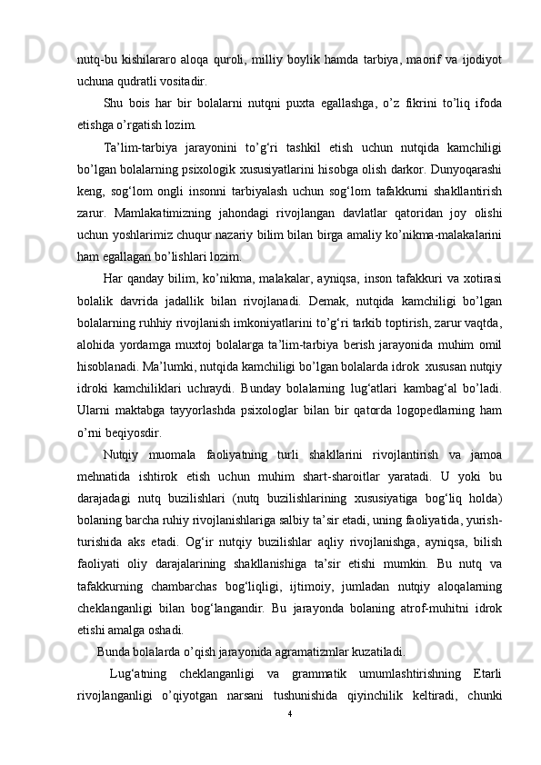 nutq-bu   kishilararo   aloqa   quroli,   milliy   boylik   hamda   tarbiya,   maorif   va   ijodiyot
uchuna qudratli vositadir. 
Shu   bois   har   bir   bolalarni   nutqni   puxta   egallashga,   o’z   fikrini   to’liq   ifoda
etishga o’rgatish lozim.
Ta’lim-tarbiya   jarayonini   to’g‘ri   tashkil   etish   uchun   nutqida   kamchiligi
bo’lgan bolalarning psixologik xususiyatlarini hisobga olish darkor. Dunyoqarashi
keng,   sog‘lom   ongli   insonni   tarbiyalash   uchun   sog‘lom   tafakkurni   shakllantirish
zarur.   Mamlakatimizning   jahondagi   rivojlangan   davlatlar   qatoridan   joy   olishi
uchun yoshlarimiz chuqur nazariy bilim bilan birga amaliy ko’nikma-malakalarini
ham egallagan bo’lishlari lozim. 
Har   qanday   bilim,   ko’nikma,   malakalar,   ayniqsa,   inson   tafakkuri   va   xotirasi
bolalik   davrida   jadallik   bilan   rivojlanadi.   Demak,   nutqida   kamchiligi   bo’lgan
bolalarning ruhhiy rivojlanish imkoniyatlarini to’g‘ri tarkib toptirish, zarur vaqtda,
alohida   yordamga   muxtoj   bolalarga   ta’lim-tarbiya   berish   jarayonida   muhim   omil
hisoblanadi. Ma’lumki, nutqida kamchiligi bo’lgan bolalarda idrok  xususan nutqiy
idroki   kamchiliklari   uchraydi.   Bunday   bolalarning   lug‘atlari   kambag‘al   bo’ladi.
Ularni   maktabga   tayyorlashda   psixologlar   bilan   bir   qatorda   logopedlarning   ham
o’rni beqiyosdir.
Nutqiy   muomala   faoliyatning   turli   shakllarini   rivojlantirish   va   jamoa
mehnatida   ishtirok   etish   uchun   muhim   shart-sharoitlar   yaratadi.   U   yoki   bu
darajadagi   nutq   buzilishlari   (nutq   buzilishlarining   xususiyatiga   bog‘liq   holda)
bolaning barcha ruhiy rivojlanishlariga salbiy ta’sir etadi, uning faoliyatida, yurish-
turishida   aks   etadi.   Og‘ir   nutqiy   buzilishlar   aqliy   rivojlanishga,   ayniqsa,   bilish
faoliyati   oliy   darajalarining   shakllanishiga   ta’sir   etishi   mumkin.   Bu   nutq   va
tafakkurning   chambarchas   bog‘liqligi,   ijtimoiy,   jumladan   nutqiy   aloqalarning
cheklanganligi   bilan   bog‘langandir.   Bu   jarayonda   bolaning   atrof-muhitni   idrok
etishi amalga oshadi. 
Bunda bolalarda o’qish jarayonida agramatizmlar kuzatiladi. 
Lug‘atning   cheklanganligi   va   grammatik   umumlashtirishning   Etarli
rivojlanganligi   o’qiyotgan   narsani   tushunishida   qiyinchilik   keltiradi,   chunki
4 