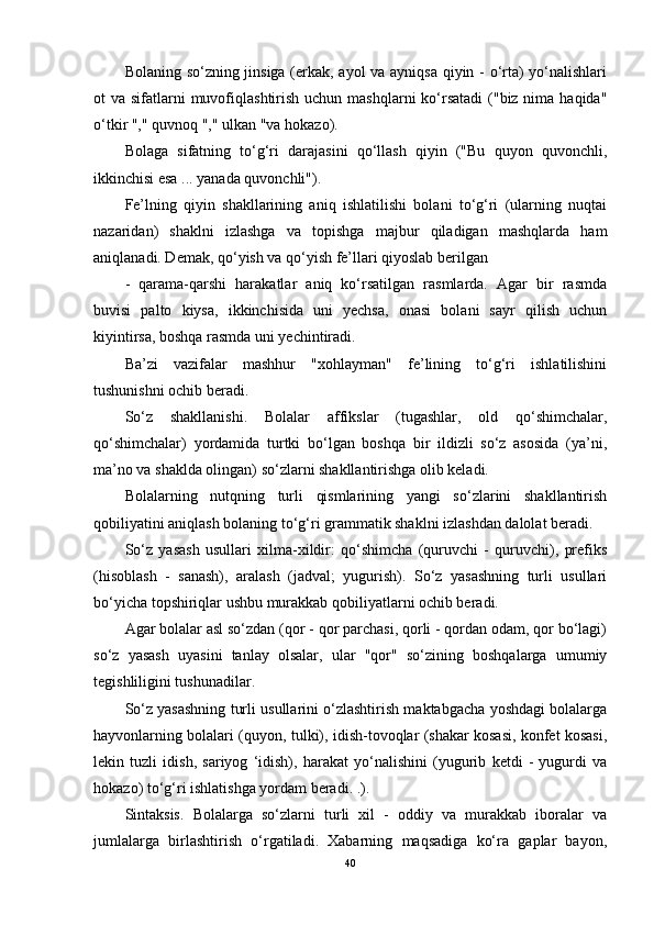 Bolaning so‘zning jinsiga (erkak, ayol va ayniqsa qiyin - o‘rta) yo‘nalishlari
ot  va sifatlarni  muvofiqlashtirish uchun  mashqlarni  ko‘rsatadi  ("biz nima haqida"
o‘tkir "," quvnoq "," ulkan "va hokazo).
Bolaga   sifatning   to‘g‘ri   darajasini   qo‘llash   qiyin   ("Bu   quyon   quvonchli,
ikkinchisi esa ... yanada quvonchli").
Fe’lning   qiyin   shakllarining   aniq   ishlatilishi   bolani   to‘g‘ri   (ularning   nuqtai
nazaridan)   shaklni   izlashga   va   topishga   majbur   qiladigan   mashqlarda   ham
aniqlanadi. Demak, qo‘yish va qo‘yish fe’llari qiyoslab berilgan
-   qarama-qarshi   harakatlar   aniq   ko‘rsatilgan   rasmlarda.   Agar   bir   rasmda
buvisi   palto   kiysa,   ikkinchisida   uni   yechsa,   onasi   bolani   sayr   qilish   uchun
kiyintirsa, boshqa rasmda uni yechintiradi.
Ba’zi   vazifalar   mashhur   "xohlayman"   fe’lining   to‘g‘ri   ishlatilishini
tushunishni ochib beradi.
So‘z   shakllanishi.   Bolalar   affikslar   (tugashlar,   old   qo‘shimchalar,
qo‘shimchalar)   yordamida   turtki   bo‘lgan   boshqa   bir   ildizli   so‘z   asosida   (ya’ni,
ma’no va shaklda olingan) so‘zlarni shakllantirishga olib keladi.
Bolalarning   nutqning   turli   qismlarining   yangi   so‘zlarini   shakllantirish
qobiliyatini aniqlash bolaning to‘g‘ri grammatik shaklni izlashdan dalolat beradi.
So‘z   yasash   usullari   xilma-xildir:   qo‘shimcha   (quruvchi   -   quruvchi),   prefiks
(hisoblash   -   sanash),   aralash   (jadval;   yugurish).   So‘z   yasashning   turli   usullari
bo‘yicha topshiriqlar ushbu murakkab qobiliyatlarni ochib beradi.
Agar bolalar asl so‘zdan (qor - qor parchasi, qorli - qordan odam, qor bo‘lagi)
so‘z   yasash   uyasini   tanlay   olsalar,   ular   "qor"   so‘zining   boshqalarga   umumiy
tegishliligini tushunadilar.
So‘z yasashning turli usullarini o‘zlashtirish maktabgacha yoshdagi bolalarga
hayvonlarning bolalari (quyon, tulki), idish-tovoqlar (shakar kosasi, konfet kosasi,
lekin   tuzli   idish,   sariyog   ‘idish),   harakat   yo‘nalishini   (yugurib   ketdi   -   yugurdi   va
hokazo) to‘g‘ri ishlatishga yordam beradi. .).
Sintaksis.   Bolalarga   so‘zlarni   turli   xil   -   oddiy   va   murakkab   iboralar   va
jumlalarga   birlashtirish   o‘rgatiladi.   Xabarning   maqsadiga   ko‘ra   gaplar   bayon,
40 