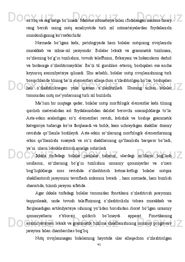 so‘roq va rag‘batga bo‘linadi. Maxsus intonatsiya bilan ifodalangan maxsus hissiy
rang   berish   uning   nutq   amaliyotida   turli   xil   intonatsiyalardan   foydalanishi
mumkinligining ko‘rsatkichidir.
Normada   bo‘lgani   kabi,   patologiyada   ham   bolalar   nutqining   rivojlanishi
murakkab   va   xilma-xil   jarayondir.   Bolalar   leksik   va   grammatik   tuzilmani,
so‘zlarning bo‘g‘in tuzilishini, tovush talaffuzini, fleksiyani va hokazolarni darhol
va   birdaniga   o‘zlashtirmaydilar.   Ba’zi   til   guruhlari   ertaroq,   boshqalari   esa   ancha
keyinroq   assimilyatsiya   qilinadi.   Shu   sababli,   bolalar   nutqi   rivojlanishining   turli
bosqichlarida tilning ba’zi elementlari allaqachon o‘zlashtirilgan bo‘lsa, boshqalari
hali   o‘zlashtirilmagan   yoki   qisman   o‘zlashtiriladi.   Shuning   uchun   bolalar
tomonidan nutq me’yorlarining turli xil buzilishi.
Ma’lum   bir   nuqtaga   qadar,   bolalar   nutqi   morfologik   elementlar   kabi   tilning
qurilish   materialidan   asl   foydalanishdan   dalolat   beruvchi   noaniqliklarga   to‘la.
Asta-sekin   aralashgan   so‘z   elementlari   ravish,   kelishik   va   boshqa   grammatik
kategoriya   turlariga   ko‘ra   farqlanadi   va   birlik,   kam   uchraydigan   shakllar   doimiy
ravishda   qo‘llanila   boshlaydi.   Asta-sekin   so‘zlarning   morfologik   elementlarining
erkin   qo‘llanilishi   susayadi   va   so‘z   shakllarining   qo‘llanilishi   barqaror   bo‘ladi,
ya’ni. ularni leksiklashtirish amalga oshiriladi.
Ikkala   toifadagi   bolalar   jumlalar   turlarini,   ulardagi   so‘zlarni   bog‘lash
usullarini,   so‘zlarning   bo‘g‘in   tuzilishini   umumiy   qonuniyatlar   va   o‘zaro
bog‘liqliklarga   mos   ravishda   o‘zlashtirish   ketma-ketligi   bolalar   nutqini
shakllantirish jarayonini  tavsiflash  imkonini  beradi. , ham  normada, ham  buzilish
sharoitida, tizimli jarayon sifatida. .
Agar   ikkala   toifadagi   bolalar   tomonidan   fonetikani   o‘zlashtirish   jarayonini
taqqoslasak,   unda   tovush   talaffuzining   o‘zlashtirilishi   tobora   murakkab   va
farqlanadigan   artikulyatsiya   ishining   yo‘lidan   borishidan   iborat   bo‘lgan   umumiy
qonuniyatlarni   e’tiborsiz   qoldirib   bo‘lmaydi.   apparat.   Fonetikaning
assimilyatsiyasi  leksik va grammatik tuzilma shakllanishining umumiy progressiv
jarayoni bilan chambarchas bog‘liq.
Nutq   rivojlanmagan   bolalarning   hayotida   ular   allaqachon   o‘zlashtirilgan
41 