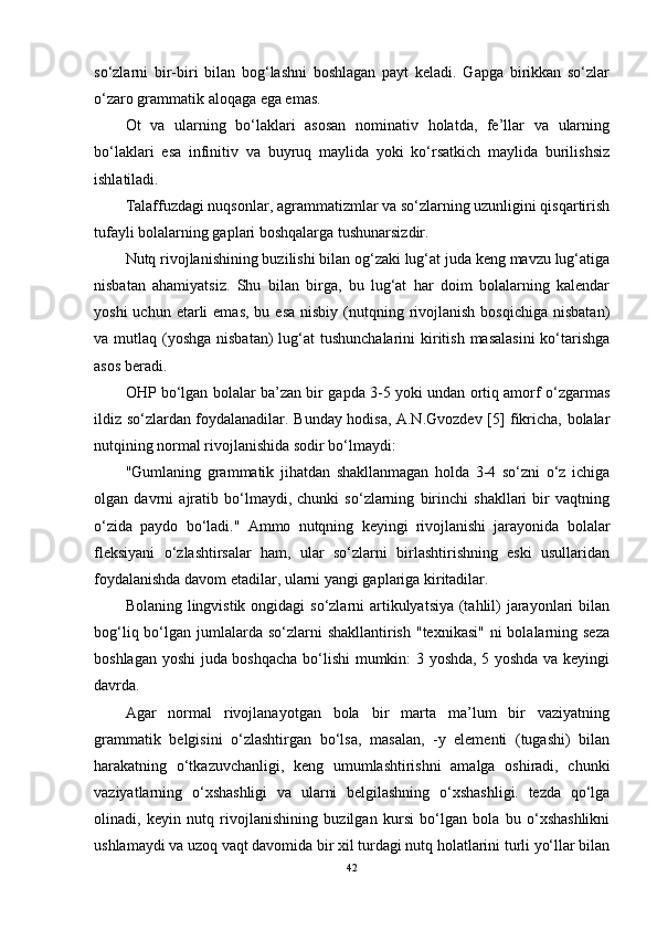 so‘zlarni   bir-biri   bilan   bog‘lashni   boshlagan   payt   keladi.   Gapga   birikkan   so‘zlar
o‘zaro grammatik aloqaga ega emas.
Ot   va   ularning   bo‘laklari   asosan   nominativ   holatda,   fe’llar   va   ularning
bo‘laklari   esa   infinitiv   va   buyruq   maylida   yoki   ko‘rsatkich   maylida   burilishsiz
ishlatiladi.
Talaffuzdagi nuqsonlar, agrammatizmlar va so‘zlarning uzunligini qisqartirish
tufayli bolalarning gaplari boshqalarga tushunarsizdir.
Nutq rivojlanishining buzilishi bilan og‘zaki lug‘at juda keng mavzu lug‘atiga
nisbatan   ahamiyatsiz.   Shu   bilan   birga,   bu   lug‘at   har   doim   bolalarning   kalendar
yoshi   uchun etarli   emas,  bu esa   nisbiy (nutqning rivojlanish  bosqichiga  nisbatan)
va mutlaq (yoshga  nisbatan)  lug‘at  tushunchalarini  kiritish  masalasini  ko‘tarishga
asos beradi. 
OHP bo‘lgan bolalar ba’zan bir gapda 3-5 yoki undan ortiq amorf o‘zgarmas
ildiz so‘zlardan foydalanadilar. Bunday hodisa, A.N.Gvozdev [5] fikricha, bolalar
nutqining normal rivojlanishida sodir bo‘lmaydi:
"Gumlaning   grammatik   jihatdan   shakllanmagan   holda   3-4   so‘zni   o‘z   ichiga
olgan   davrni   ajratib   bo‘lmaydi,   chunki   so‘zlarning   birinchi   shakllari   bir   vaqtning
o‘zida   paydo   bo‘ladi."   Ammo   nutqning   keyingi   rivojlanishi   jarayonida   bolalar
fleksiyani   o‘zlashtirsalar   ham,   ular   so‘zlarni   birlashtirishning   eski   usullaridan
foydalanishda davom etadilar, ularni yangi gaplariga kiritadilar.
Bolaning lingvistik ongidagi  so‘zlarni artikulyatsiya (tahlil) jarayonlari bilan
bog‘liq bo‘lgan jumlalarda  so‘zlarni  shakllantirish  "texnikasi"  ni  bolalarning seza
boshlagan yoshi juda boshqacha bo‘lishi  mumkin: 3 yoshda, 5 yoshda va keyingi
davrda.
Agar   normal   rivojlanayotgan   bola   bir   marta   ma’lum   bir   vaziyatning
grammatik   belgisini   o‘zlashtirgan   bo‘lsa,   masalan,   -y   elementi   (tugashi)   bilan
harakatning   o‘tkazuvchanligi,   keng   umumlashtirishni   amalga   oshiradi,   chunki
vaziyatlarning   o‘xshashligi   va   ularni   belgilashning   o‘xshashligi.   tezda   qo‘lga
olinadi,   keyin   nutq   rivojlanishining   buzilgan   kursi   bo‘lgan   bola   bu   o‘xshashlikni
ushlamaydi va uzoq vaqt davomida bir xil turdagi nutq holatlarini turli yo‘llar bilan
42 