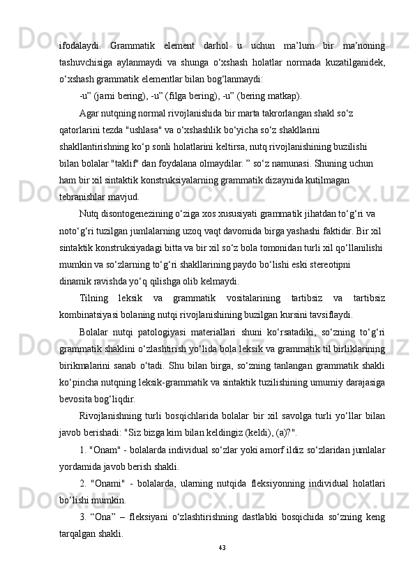 ifodalaydi.   Grammatik   element   darhol   u   uchun   ma’lum   bir   ma’noning
tashuvchisiga   aylanmaydi   va   shunga   o‘xshash   holatlar   normada   kuzatilganidek,
o‘xshash grammatik elementlar bilan bog‘lanmaydi:
-u” (jarni bering), -u” (filga bering), -u” (bering matkap).
Agar nutqning normal rivojlanishida bir marta takrorlangan shakl so‘z 
qatorlarini tezda "ushlasa" va o‘xshashlik bo‘yicha so‘z shakllarini 
shakllantirishning ko‘p sonli holatlarini keltirsa, nutq rivojlanishining buzilishi 
bilan bolalar "taklif" dan foydalana olmaydilar. ” so‘z namunasi. Shuning uchun 
ham bir xil sintaktik konstruksiyalarning grammatik dizaynida kutilmagan 
tebranishlar mavjud.
Nutq disontogenezining o‘ziga xos xususiyati grammatik jihatdan to‘g‘ri va 
noto‘g‘ri tuzilgan jumlalarning uzoq vaqt davomida birga yashashi faktidir. Bir xil 
sintaktik konstruksiyadagi bitta va bir xil so‘z bola tomonidan turli xil qo‘llanilishi 
mumkin va so‘zlarning to‘g‘ri shakllarining paydo bo‘lishi eski stereotipni 
dinamik ravishda yo‘q qilishga olib kelmaydi.
Tilning   leksik   va   grammatik   vositalarining   tartibsiz   va   tartibsiz
kombinatsiyasi bolaning nutqi rivojlanishining buzilgan kursini tavsiflaydi.
Bolalar   nutqi   patologiyasi   materiallari   shuni   ko‘rsatadiki,   so‘zning   to‘g‘ri
grammatik shaklini o‘zlashtirish yo‘lida bola leksik va grammatik til birliklarining
birikmalarini   sanab   o‘tadi.   Shu   bilan   birga,   so‘zning   tanlangan   grammatik   shakli
ko‘pincha nutqning leksik-grammatik va sintaktik tuzilishining umumiy darajasiga
bevosita bog‘liqdir.
Rivojlanishning   turli   bosqichlarida   bolalar   bir   xil   savolga   turli   yo‘llar   bilan
javob berishadi: "Siz bizga kim bilan keldingiz (keldi), (a)?".
1. "Onam" - bolalarda individual so‘zlar yoki amorf ildiz so‘zlaridan jumlalar
yordamida javob berish shakli.
2.   "Onami"   -   bolalarda,   ularning   nutqida   fleksiyonning   individual   holatlari
bo‘lishi mumkin.
3.   “Ona”   –   fleksiyani   o‘zlashtirishning   dastlabki   bosqichida   so‘zning   keng
tarqalgan shakli.
43 