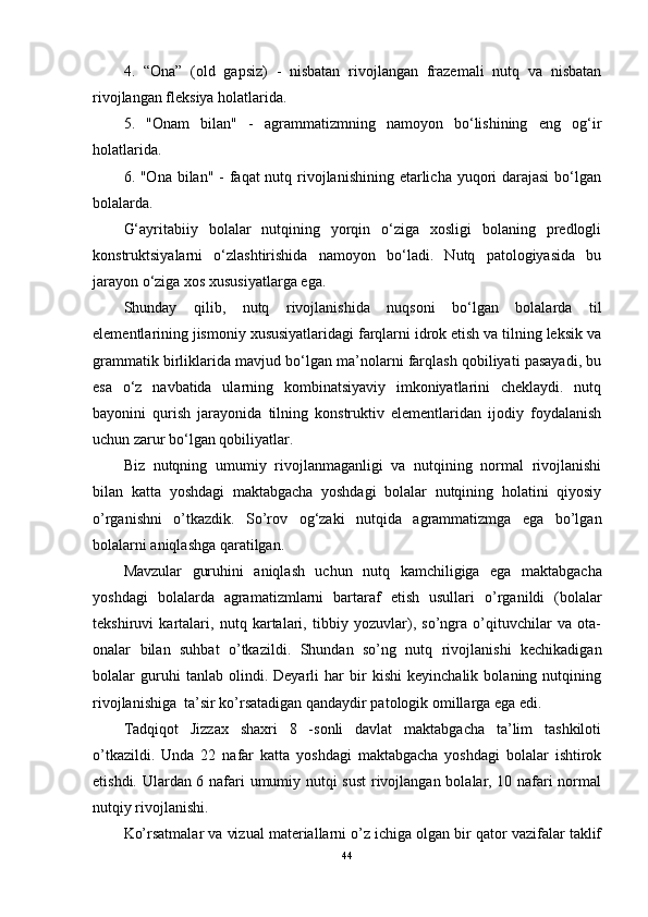 4.   “Ona”   (old   gapsiz)   -   nisbatan   rivojlangan   frazemali   nutq   va   nisbatan
rivojlangan fleksiya holatlarida.
5.   "Onam   bilan"   -   agrammatizmning   namoyon   bo‘lishining   eng   og‘ir
holatlarida.
6. "Ona bilan" - faqat nutq rivojlanishining etarlicha yuqori darajasi  bo‘lgan
bolalarda.
G‘ayritabiiy   bolalar   nutqining   yorqin   o‘ziga   xosligi   bolaning   predlogli
konstruktsiyalarni   o‘zlashtirishida   namoyon   bo‘ladi.   Nutq   patologiyasida   bu
jarayon o‘ziga xos xususiyatlarga ega.
Shunday   qilib,   nutq   rivojlanishida   nuqsoni   bo‘lgan   bolalarda   til
elementlarining jismoniy xususiyatlaridagi farqlarni idrok etish va tilning leksik va
grammatik birliklarida mavjud bo‘lgan ma’nolarni farqlash qobiliyati pasayadi, bu
esa   o‘z   navbatida   ularning   kombinatsiyaviy   imkoniyatlarini   cheklaydi.   nutq
bayonini   qurish   jarayonida   tilning   konstruktiv   elementlaridan   ijodiy   foydalanish
uchun zarur bo‘lgan qobiliyatlar.
Biz   nutqning   umumiy   rivojlanmaganligi   va   nutqining   normal   rivojlanishi
bilan   katta   yoshdagi   maktabgacha   yoshdagi   bolalar   nutqining   holatini   qiyosiy
o’rganishni   o’tkazdik.   So’rov   og‘zaki   nutqida   agrammatizmga   ega   bo’lgan
bolalarni aniqlashga qaratilgan.
Mavzular   guruhini   aniqlash   uchun   nutq   kamchiligiga   ega   maktabgacha
yoshdagi   bolalarda   agramatizmlarni   bartaraf   etish   usullar i   o’rganildi   (bolalar
tekshiruvi   kartalari,   nutq   kartalari,   tibbiy   yozuvlar),   so’ngra   o’qituvchilar   va   ota-
onalar   bilan   suhbat   o’tkazildi.   Shundan   so’ng   nutq   rivojlanishi   kechikadigan
bolalar   guruhi   tanlab   olindi.   Deyarli   har   bir   kishi   keyinchalik   bolaning   nutqining
rivojlanishiga  ta’sir ko’rsatadigan qandaydir patologik omillarga ega edi.
Tadqiqot   Jizzax   shaxri   8   -sonli   davlat   maktabgacha   ta’lim   tashkiloti
o’tkazildi.   Unda   22   nafar   katta   yoshdagi   maktabgacha   yoshdagi   bolalar   ishtirok
etishdi. Ulardan 6 nafari umumiy nutqi sust  rivojlangan bolalar, 10 nafari normal
nutqiy rivojlanishi.
Ko’rsatmalar va vizual materiallarni o’z ichiga olgan bir qator vazifalar taklif
44 
