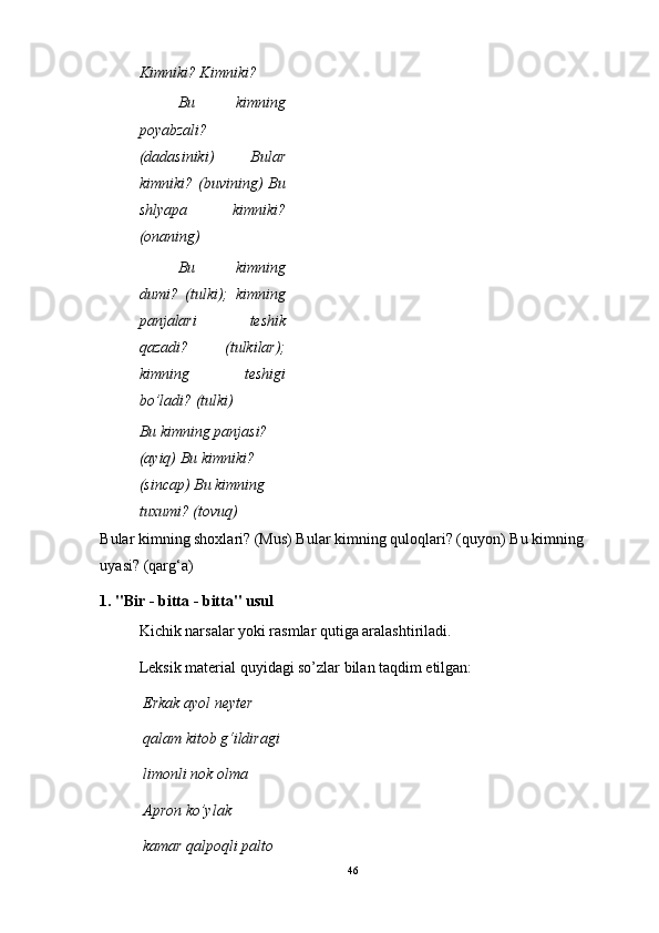 Kimniki? Kimniki?
Bu   kimning
poyabzali?
(dadasiniki)   Bular
kimniki?   (buvining)   Bu
shlyapa   kimniki?
(onaning)
Bu   kimning
dumi?   (tulki);   kimning
panjalari   teshik
qazadi?   (tulkilar);
kimning   teshigi
bo’ladi? (tulki)
Bu kimning panjasi? 
(ayiq) Bu kimniki? 
(sincap) Bu kimning 
tuxumi? (tovuq)
Bular kimning shoxlari? (Mus) Bular kimning quloqlari? (quyon) Bu kimning 
uyasi? (qarg‘a)
1. "Bir - bitta - bitta" usul
Kichik narsalar yoki rasmlar qutiga aralashtiriladi.
Leksik material quyidagi so’zlar bilan taqdim etilgan:
Erkak ayol neyter
qalam kitob g‘ildiragi
limonli nok olma
Apron ko’ylak
kamar qalpoqli palto
46 