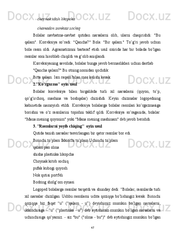 choynak idish likopcha
chamadon sumkasi sochiq
Bolalar   navbatma-navbat   qutidan   narsalarni   olib,   ularni   chaqirishdi:   "Bu
qalam".   Korreksiya   so’radi:   "Qancha?"   Bola:   "Bir   qalam."   To’g‘ri   javob   uchun
bola   rasm   oldi.   Agramatizmni   bartaraf   etish   usul   oxirida   har   bir   bolada   bo’lgan
rasmlar soni hisoblab chiqildi va g‘olib aniqlandi.
Korreksiyaning savolida, bolalar bunga javob bermasliklari uchun dastlab
"Qancha qalam?" Bu otning nomidan qochdik:
Bitta qalam. Ism raqam bilan mos kelishi kerak. 
2."Ko’rgazma" oyin usul
Bolalar   korreksiya   bilan   birgalikda   turli   xil   narsalarni   (quyon,   to’p,
qo’g‘irchoq,   mashina   va   boshqalar)   chizishdi.   Keyin   chizmalar   logopedning
kabinetida   namoyish   etildi.   Korreksiya   bolalarga   bolalar   rasmlari   ko’rgazmasiga
borishni   va   o’z   rasmlarini   topishni   taklif   qildi.   Korreksiya   so’raganida,   bolalar:
"Mana mening quyonim" yoki "Mana mening mashinam" deb javob berishdi.
3. "Rasmlarni yoyib chiqing"  oyin usul 
Qutida tanish narsalar tasvirlangan bir qator rasmlar bor edi.
Birinchi to’plam Ikkinchi to’plam Uchinchi to’plam
qalam pan olma
shisha plastinka likopcha
Choynak kitob sochiq
pufak kubogi quyosh
Nok qutisi portfeli
Bodring sholg‘om oynasi
Logoped bolalarga rasmlar tarqatdi va shunday dedi: “Bolalar, rasmlarda turli
xil narsalar  chizilgan. Ushbu rasmlarni uchta qoziqqa bo’lishingiz kerak. Birinchi
qoziqqa   biz   faqat   “u”   (“qalam   -   u”)   deyishimiz   mumkin   bo’lgan   narsalarni,
ikkinchisiga  -  “u”  (“plastinka   -  u”)   deb  aytishimiz mumkin  bo’lgan  narsalarni  va
uchinchisiga qo’yamiz. - siz "bu" ("olma - bu")" deb aytishingiz mumkin bo’lgan
47 