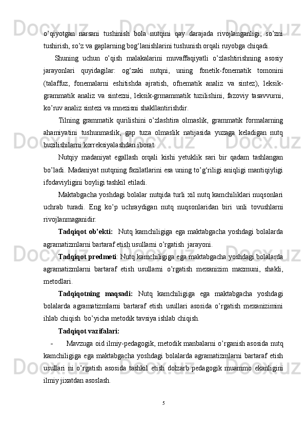 o’qiyotgan   narsani   tushinish   bola   nutqini   qay   darajada   rivojlanganligi,   so’zni
tushirish, so’z va gaplarning bog‘lanishlarini tushunish orqali ruyobga chiqadi. 
Shuning   uchun   o’qish   malakalarini   muvaffaqiyatli   o’zlashtirishning   asosiy
jarayonlari   quyidagilar:   og‘zaki   nutqni,   uning   fonetik-fonematik   tomonini
(talaffuz,   fonemalarni   eshitishda   ajratish,   ofnematik   analiz   va   sintez),   leksik-
grammatik   analiz   va   sintezni,   leksik-grmammatik   tuzilishini,   fazoviy   tasavvurni,
ko’ruv analiz sintezi va mnezisni shakllantirishdir.
Tilning   grammatik   qurilishini   o’zlashtira   olmaslik,   grammatik   formalarning
ahamiyatini   tushunmaslik,   gap   tuza   olmaslik   natijasida   yuzaga   keladigan   nutq
buzilishilarni korreksiyalashdan iborat. 
Nutqiy   madaniyat   egallash   orqali   kishi   yetuklik   sari   bir   qadam   tashlangan
bo’ladi. Madaniyat nutqning fazilatlarini esa uning to’g‘riligi aniqligi mantiqiyligi
ifodaviyligini boyligi tashkil etiladi.
Maktabgacha yoshdagi bolalar nutqida turli xil nutq kamchiliklari nuqsonlari
uchrab   turadi.   Eng   ko’p   uchraydigan   nutq   nuqsonlaridan   biri   unli   tovushlarni
rivojlanmaganidir.
Tadqiqot   ob’ekti:     Nutq  kamchiligiga  ega  maktabgacha   yoshdagi  bolalarda
agramatizmlarni bartaraf etish usullarni o’rgatish  jarayoni.
Tadqiqot predmeti :  Nutq kamchiligiga ega maktabgacha yoshdagi bolalarda
agramatizmlarni   bartaraf   etish   usullarni   o’rgatish   mexanizim   mazmuni,   shakli,
metodlari.
Tadqiqotning   maqsadi:   Nutq   kamchiligiga   ega   maktabgacha   yoshdagi
bolalarda   agramatizmlarni   bartaraf   etish   usullari   asosida   o’rgatish   mexanizimini
ihlab chiqish    bo’yicha metodik tavsiya ishlab chiqish.
Tadqiqot   vazifalari:
-     Mavzuga oid ilmiy-pedagogik, metodik manbalarni o’rganish asosida   nutq
kamchiligiga   ega   maktabgacha   yoshdagi   bolalarda   agramatizmlarni   bartaraf   etish
usullari   ni   o’rgatish   asosida   tashkil   etish   dolzarb   pedagogik   muammo   ekanligini
ilmiy jixatdan asoslash.
5 