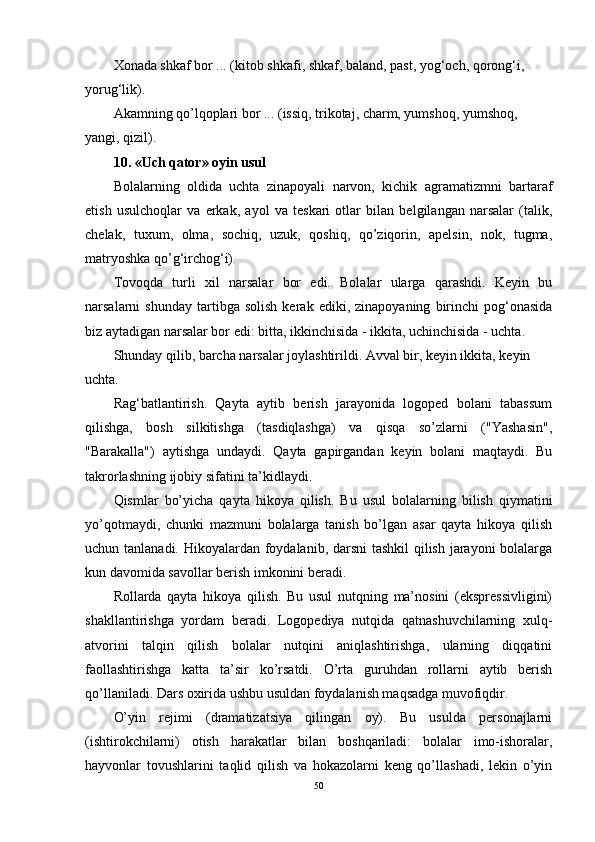 Xonada shkaf bor ... (kitob shkafi, shkaf, baland, past, yog‘och, qorong‘i, 
yorug‘lik).
Akamning qo’lqoplari bor ... (issiq, trikotaj, charm, yumshoq, yumshoq, 
yangi, qizil). 
10. «Uch qator» oyin usul 
Bolalarning   oldida   uchta   zinapoyali   narvon,   kichik   agramatizmni   bartaraf
etish   usulchoqlar   va   erkak,   ayol   va   teskari   otlar   bilan   belgilangan   narsalar   (talik,
chelak,   tuxum,   olma,   sochiq,   uzuk,   qoshiq,   qo’ziqorin,   apelsin,   nok,   tugma,
matryoshka qo’g‘irchog‘i).
Tovoqda   turli   xil   narsalar   bor   edi.   Bolalar   ularga   qarashdi.   Keyin   bu
narsalarni   shunday   tartibga   solish   kerak  ediki,   zinapoyaning   birinchi   pog‘onasida
biz aytadigan narsalar bor edi: bitta, ikkinchisida - ikkita, uchinchisida - uchta.
Shunday qilib, barcha narsalar joylashtirildi. Avval bir, keyin ikkita, keyin 
uchta. 
Rag‘batlantirish.   Qayta   aytib   berish   jarayonida   logoped   bolani   tabassum
qilishga,   bosh   silkitishga   (tasdiqlashga)   va   qisqa   so’zlarni   ("Yashasin",
"Barakalla")   aytishga   undaydi.   Qayta   gapirgandan   keyin   bolani   maqtaydi.   Bu
takrorlashning ijobiy sifatini ta’kidlaydi.
Qismlar   bo’yicha   qayta   hikoya   qilish.   Bu   usul   bolalarning   bilish   qiymatini
yo’qotmaydi,   chunki   mazmuni   bolalarga   tanish   bo’lgan   asar   qayta   hikoya   qilish
uchun tanlanadi. Hikoyalardan foydalanib, darsni  tashkil  qilish jarayoni  bolalarga
kun davomida savollar berish imkonini beradi.
Rollarda   qayta   hikoya   qilish.   Bu   usul   nutqning   ma’nosini   (ekspressivligini)
shakllantirishga   yordam   beradi.   Logopediya   nutqida   qatnashuvchilarning   xulq-
atvorini   talqin   qilish   bolalar   nutqini   aniqlashtirishga,   ularning   diqqatini
faollashtirishga   katta   ta’sir   ko’rsatdi.   O’rta   guruhdan   rollarni   aytib   berish
qo’llaniladi. Dars oxirida ushbu usuldan foydalanish maqsadga muvofiqdir.
O’yin   rejimi   (dramatizatsiya   qilingan   oy).   Bu   usulda   personajlarni
(ishtirokchilarni)   otish   harakatlar   bilan   boshqariladi:   bolalar   imo-ishoralar,
hayvonlar   tovushlarini   taqlid   qilish   va   hokazolarni   keng   qo’llashadi,   lekin   o’yin
50 