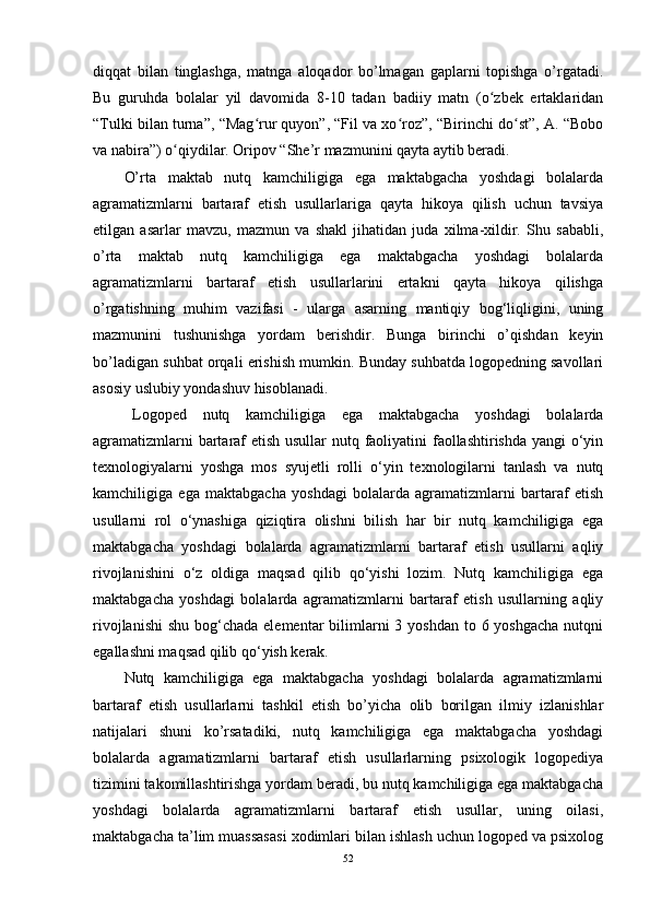 diqqat   bilan   tinglashga,   matnga   aloqador   bo’lmagan   gaplarni   topishga   o’rgatadi.
Bu   guruhda   bolalar   yil   davomida   8-10   tadan   badiiy   matn   (o zbek   ertaklaridanʻ
“Tulki bilan turna”, “Mag rur quyon”, “Fil va xo roz”, “Birinchi do st”, A. “Bobo	
ʻ ʻ ʻ
va nabira”) o qiydilar. Oripov “She’r mazmunini qayta aytib beradi.	
ʻ
O’rta   maktab   nutq   kamchiligiga   ega   maktabgacha   yoshdagi   bolalarda
agramatizmlarni   bartaraf   etish   usullarlariga   qayta   hikoya   qilish   uchun   tavsiya
etilgan   asarlar   mavzu,   mazmun   va   shakl   jihatidan   juda   xilma-xildir.   Shu   sababli,
o’rta   maktab   nutq   kamchiligiga   ega   maktabgacha   yoshdagi   bolalarda
agramatizmlarni   bartaraf   etish   usullarlarini   ertakni   qayta   hikoya   qilishga
o’rgatishning   muhim   vazifasi   -   ularga   asarning   mantiqiy   bog‘liqligini,   uning
mazmunini   tushunishga   yordam   berishdir.   Bunga   birinchi   o’qishdan   keyin
bo’ladigan suhbat orqali erishish mumkin. Bunday suhbatda logopedning savollari
asosiy uslubiy yondashuv hisoblanadi.
Logoped   nutq   kamchiligiga   ega   maktabgacha   yoshdagi   bolalarda
agramatizmlarni  bartaraf  etish usullar  nutq faoliyatini  faollashtirishda yangi o‘yin
texnologiyalarni   yoshga   mos   syujetli   rolli   o‘yin   texnologilarni   tanlash   va   nutq
kamchiligiga   ega   maktabgacha   yoshdagi   bolalarda   agramatizmlarni   bartaraf   etish
usullarni   rol   o‘ynashiga   qiziqtira   olishni   bilish   har   bir   nutq   kamchiligiga   ega
maktabgacha   yoshdagi   bolalarda   agramatizmlarni   bartaraf   etish   usullarni   aqliy
rivojlanishini   o‘z   oldiga   maqsad   qilib   qo‘yishi   lozim.   Nutq   kamchiligiga   ega
maktabgacha   yoshdagi   bolalarda   agramatizmlarni   bartaraf   etish   usullarning   aqliy
rivojlanishi  shu bog‘chada elementar  bilimlarni  3 yoshdan  to 6 yoshgacha  nutqni
egallashni maqsad qilib qo‘yish kerak. 
Nutq   kamchiligiga   ega   maktabgacha   yoshdagi   bolalarda   agramatizmlarni
bartaraf   etish   usullarlarni   tashkil   etish   bo’yicha   olib   borilgan   ilmiy   izlanishlar
natijalari   shuni   ko’rsatadiki,   nutq   kamchiligiga   ega   maktabgacha   yoshdagi
bolalarda   agramatizmlarni   bartaraf   etish   usullarlarning   psixologik   logopediya
tizimini takomillashtirishga yordam beradi, bu nutq kamchiligiga ega maktabgacha
yoshdagi   bolalarda   agramatizmlarni   bartaraf   etish   usullar,   uning   oilasi,
maktabgacha ta’lim muassasasi xodimlari bilan ishlash uchun logoped va psixolog
52 