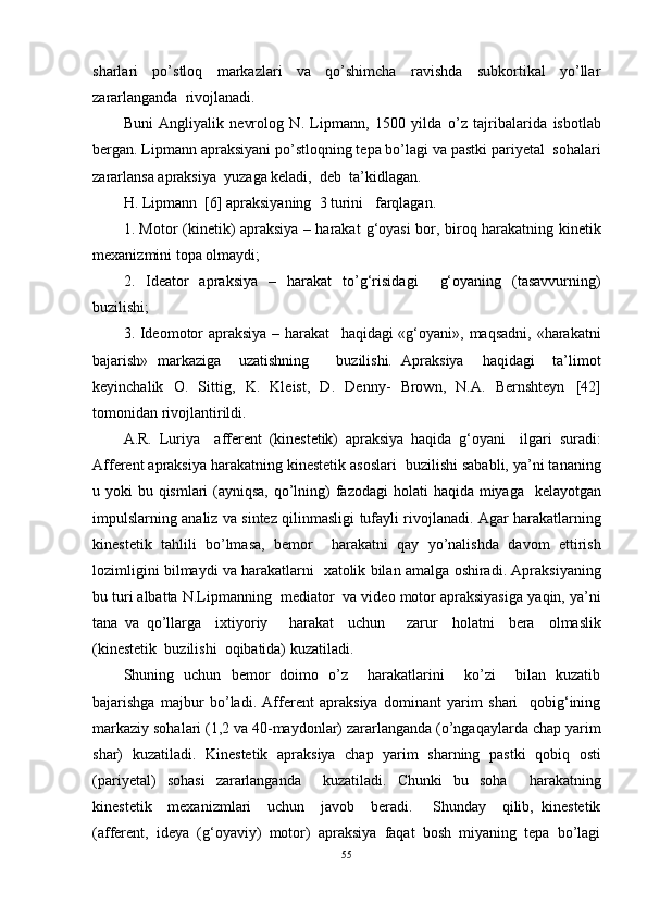 sharlari   po’stloq   markazlari   va   qo’shimcha   ravishda   subkortikal   yo’llar
zararlanganda  rivojlanadi. 
B uni   Angliyalik   nevrolog   N.   Lipmann,   1500   yilda   o’z   tajribalarida   isbotlab
bergan. Lipmann   apraksiyani   po’stloqning tepa bo’lagi   va   pastki   pariyetal    sohalar i
zararlansa apraksiya   yuzaga keladi ,    deb   ta’kidlagan.
H.  Lipmann    [6]  apraksiyaning    3 turini     farqlagan. 
1. Motor (kinetik) apraksiya – harakat   g‘oyasi bor, biroq   harakatning   kinetik
mexanizmini topa olmaydi; 
2.   Ideator   apraksiya   –   harakat   to’g‘risidagi     g‘oyaning   (tasavvurning)
buzilishi; 
3. Ideomotor  apraksiya – harakat     haqidagi «g‘oyani», maqsadni, «harakatni
bajarish»   markaziga     uzatishning       buzilishi.   Apraksiya     haqidagi     ta’limot
keyinchalik   O.   Sittig,   K.   Kleist,   D.   Denny-   Brown,   N.A.   Bernshteyn   [42]
tomonidan   rivojlantirildi. 
A.R.   Luriya     afferent   (kinestetik)   apraksiya   haqida   g‘oyani     ilgari   suradi :
Afferent apraksiya harakatning   kinestetik   asoslari    buzilishi saba b li, ya’ni  t ananing
u yoki   bu   qismlari (ayniqsa,  qo’lning)  fazodagi   holati   haqida   miyaga     kelayotgan
impulslarning analiz va sintez qilinmasligi   tufayli   rivojlanadi. Agar harakatlarning
kinestetik   tahlili   bo’lmasa,   bemor     harakatni   qay   yo’nalishda   davom   ettirish
lozimligini   bilmaydi   va   harakatlar ni    xa tolik  bilan   amalga   oshiradi. Apraksiyaning
bu turi albatta  N. Lipmanning     mediator  va video motor apraksiyasiga   yaqin, ya’ni
tana   va   qo’llarga     ixtiyoriy       harakat     uchun       zarur     holatni     bera     olmaslik
(kinestetik    buzilishi    oqibatida) kuzatiladi.   
Shuning   uchun   bemor   doimo   o’z     harakatlarini     ko’zi     bilan   kuzatib
bajarishga   majbur   bo’ladi.   Afferent   apraksiya   dominant   yarim   shari     qobig‘ining
markaziy sohalari (1,2 va 40-maydonlar) zararlanganda (o’ngaqaylarda chap yarim
shar)   kuzatiladi.   Kinestetik   apraksiya   chap   yarim   sharning   pastki   qobiq   osti
(pariyetal)   sohasi   zararlanganda     kuzatiladi.   Chunki   bu   soha     harakatning
kinestetik     mexanizmlari     uchun     javob     be radi.       Shunday     qilib,   kinestetik
(afferent,   ideya   (g‘oyaviy)   motor)   apraksiya   faqat   bosh   miyaning   tepa   bo’lagi
55 