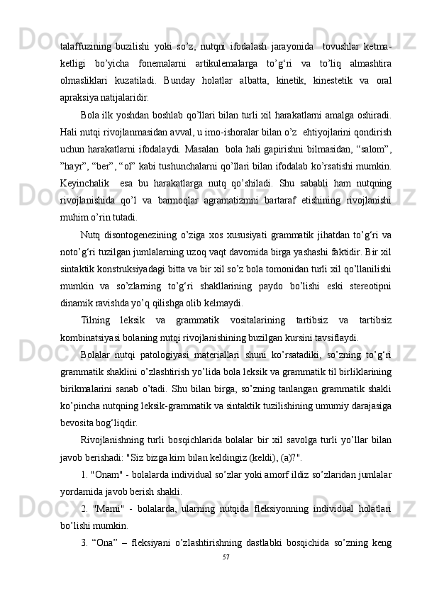 talaffuzining   buzilishi   yoki   so’z,   nutqni   ifodalash   jarayonida     tovushlar   ketma-
ketligi   bo’yicha   fonemalarni   artikulemalarga   to’g‘ri   va   to’liq   almashtira
olmasliklari   kuzatiladi.   Bunday   holatlar   albatta,   kinetik,   kinestetik   va   oral
apraksiya natijalaridir.
Bola ilk yoshdan boshlab qo’llari bilan turli xil harakatlarni amalga oshiradi.
Hali nutqi rivojlanmasidan avval, u imo-ishoralar bilan o’z  ehtiyojlarini qondirish
uchun harakatlarni ifodalaydi. Masalan    bola hali gapirishni  bilmasidan,  “salom”,
”hayr”, “ber”, “ol” kabi tushunchalarni qo’llari bilan ifodalab ko’rsatishi mumkin.
Keyinchalik     esa   bu   harakatlarga   nutq   qo’shiladi.   Shu   sababli   ham   nutqning
rivojlanishida   qo’l   va   barmoqlar   agramatizmni   bartaraf   etishining   rivojlanishi
muhim o’rin tutadi. 
Nutq   disontogenezining   o’ziga   xos   xususiyati   grammatik   jihatdan   to’g‘ri   va
noto’g‘ri tuzilgan jumlalarning uzoq vaqt davomida birga yashashi faktidir. Bir xil
sintaktik konstruksiyadagi bitta va bir xil so’z bola tomonidan turli xil qo’llanilishi
mumkin   va   so’zlarning   to’g‘ri   shakllarining   paydo   bo’lishi   eski   stereotipni
dinamik ravishda yo’q qilishga olib kelmaydi.
Tilning   leksik   va   grammatik   vositalarining   tartibsiz   va   tartibsiz
kombinatsiyasi bolaning nutqi rivojlanishining buzilgan kursini tavsiflaydi.
Bolalar   nutqi   patologiyasi   materiallari   shuni   ko’rsatadiki,   so’zning   to’g‘ri
grammatik shaklini o’zlashtirish yo’lida bola leksik va grammatik til birliklarining
birikmalarini   sanab   o’tadi.   Shu   bilan   birga,   so’zning   tanlangan   grammatik   shakli
ko’pincha nutqning leksik-grammatik va sintaktik tuzilishining umumiy darajasiga
bevosita bog‘liqdir.
Rivojlanishning   turli   bosqichlarida   bolalar   bir   xil   savolga   turli   yo’llar   bilan
javob berishadi: "Siz bizga kim bilan keldingiz (keldi), (a)?".
1. "Onam" - bolalarda individual so’zlar yoki amorf ildiz so’zlaridan jumlalar
yordamida javob berish shakli.
2.   "Mami"   -   bolalarda,   ularning   nutqida   fleksiyonning   individual   holatlari
bo’lishi mumkin.
3.   “Ona”   –   fleksiyani   o’zlashtirishning   dastlabki   bosqichida   so’zning   keng
57 