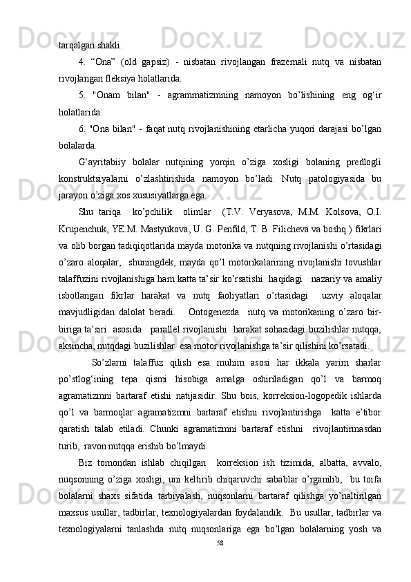 tarqalgan shakli.
4.   “Ona”   (old   gapsiz)   -   nisbatan   rivojlangan   frazemali   nutq   va   nisbatan
rivojlangan fleksiya holatlarida.
5.   "Onam   bilan"   -   agrammatizmning   namoyon   bo’lishining   eng   og‘ir
holatlarida.
6. "Ona bilan" - faqat nutq rivojlanishining etarlicha yuqori darajasi  bo’lgan
bolalarda.
G‘ayritabiiy   bolalar   nutqining   yorqin   o’ziga   xosligi   bolaning   predlogli
konstruktsiyalarni   o’zlashtirishida   namoyon   bo’ladi.   Nutq   patologiyasida   bu
jarayon o’ziga xos xususiyatlarga ega.
Shu   tariqa     ko’pchilik     olimlar     (T.V.   Veryasova,   M.M.   Kolsova,   O.I.
Krupenchuk, YE.M. Mastyukova, U. G. Penfild, T. B. Filicheva va boshq.)  fikrlari
va   olib borgan tadiqiqotlarida  mayda motorika va nutqni ng  rivojlanishi o’rtasidagi
o’zaro   aloqalar ,     shuningdek,   mayda   qo’l   motorikalarining   rivojlanishi   tovushlar
talaffuzini rivojlanishiga ham katta ta’sir ko’rsatishi   haqidagi      nazariy va amaliy
isbotlangan   fikrlar   harakat   va   nutq   faoliyatlari   o’rtasidagi     uzviy   aloqalar
mavjudligidan   dalolat   beradi.       Ontogenezda     nutq   va   motorikaning   o’zaro   bir-
biriga ta’siri   asosida     parallel rivojlanishi   harakat sohasidagi buzilishlar nutqqa,
aksincha, nutqdagi buzilishlar  esa motor rivojlanishga ta’sir qilishini ko’rsatadi.  
    So’zlarni   talaffuz   qilish   esa   muhim   asosi   har   ikkala   yarim   sharlar
po’stlog‘ining   tepa   qismi   hisobiga   amalga   oshiriladigan   qo’l   va   barmoq
agramatizmni   bartaraf   etishi   natijasidir.   Shu   bois,   korreksion-logopedik   ishlarda
qo’l   va   barmoqlar   agramatizmni   bartaraf   etishni   rivojlantirishga     katta   e’tibor
qaratish   talab   etiladi.   Chunki   agramatizmni   bartaraf   etishni     rivojlantirmasdan
turib,  ravon nutqqa erishib bo’lmaydi.  
Biz   tomondan   ishlab   chiqilgan     korreksion   ish   tizimida,   albatta,   avvalo,
nuqsonning   o’ziga   xosligi,   uni   keltirib   chiqaruvchi   sabablar   o’rganilib,     bu   toifa
bolalarni   shaxs   sifatida   tarbiyalash,   nuqsonlarni   bartaraf   qilishga   yo’naltirilgan
maxsus usullar, tadbirlar, texnologiyalardan foydalandik.   Bu usullar, tadbirlar va
texnologiyalarni   tanlashda   nutq   nuqsonlariga   ega   bo’lgan   bolalarning   yosh   va
58 