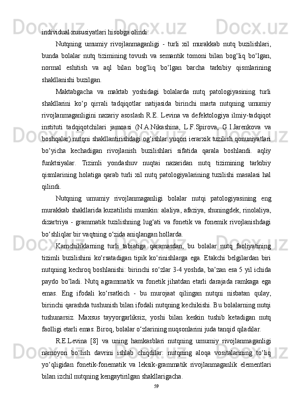 individual xususiyatlari hisobga olindi.  
Nutqning   umumiy   rivojlanmaganligi   -   turli   xil   murakkab   nutq   buzilishlari,
bunda   bolalar   nutq   tizimining   tovush   va   semantik   tomoni   bilan   bog‘liq   bo‘lgan,
normal   eshitish   va   aql   bilan   bog‘liq   bo‘lgan   barcha   tarkibiy   qismlarining
shakllanishi buzilgan.
Maktabgacha   va   maktab   yoshidagi   bolalarda   nutq   patologiyasining   turli
shakllarini   ko‘p   qirrali   tadqiqotlar   natijasida   birinchi   marta   nutqning   umumiy
rivojlanmaganligini   nazariy  asoslash   R.E.   Levina   va   defektologiya   ilmiy-tadqiqot
instituti   tadqiqotchilari   jamoasi   (N.A.Nikashina,   L.F.Spirova,   G.I.Jarenkova   va
boshqalar) nutqni shakllantirishdagi og‘ishlar yuqori ierarxik tuzilish qonuniyatlari
bo‘yicha   kechadigan   rivojlanish   buzilishlari   sifatida   qarala   boshlandi.   aqliy
funktsiyalar.   Tizimli   yondashuv   nuqtai   nazaridan   nutq   tizimining   tarkibiy
qismlarining holatiga  qarab  turli   xil  nutq  patologiyalarining  tuzilishi   masalasi  hal
qilindi.
Nutqning   umumiy   rivojlanmaganligi   bolalar   nutqi   patologiyasining   eng
murakkab shakllarida kuzatilishi mumkin: alaliya, afaziya, shuningdek, rinolaliya,
dizartriya   -   grammatik   tuzilishning   lug‘ati   va   fonetik   va   fonemik   rivojlanishdagi
bo‘shliqlar bir vaqtning o‘zida aniqlangan hollarda.
Kamchiliklarning   turli   tabiatiga   qaramasdan,   bu   bolalar   nutq   faoliyatining
tizimli   buzilishini   ko‘rsatadigan   tipik   ko‘rinishlarga   ega.   Etakchi   belgilardan   biri
nutqning kechroq boshlanishi: birinchi so‘zlar 3-4 yoshda, ba’zan esa 5 yil ichida
paydo   bo‘ladi.   Nutq   agrammatik   va   fonetik   jihatdan   etarli   darajada   ramkaga   ega
emas.   Eng   ifodali   ko‘rsatkich   -   bu   murojaat   qilingan   nutqni   nisbatan   qulay,
birinchi qarashda tushunish bilan ifodali nutqning kechikishi. Bu bolalarning nutqi
tushunarsiz.   Maxsus   tayyorgarliksiz,   yoshi   bilan   keskin   tushib   ketadigan   nutq
faolligi etarli emas. Biroq, bolalar o‘zlarining nuqsonlarini juda tanqid qiladilar.
R.E.Levina   [8]   va   uning   hamkasblari   nutqning   umumiy   rivojlanmaganligi
namoyon   bo‘lish   davrini   ishlab   chiqdilar:   nutqning   aloqa   vositalarining   to‘liq
yo‘qligidan   fonetik-fonematik   va   leksik-grammatik   rivojlanmaganlik   elementlari
bilan izchil nutqning kengaytirilgan shakllarigacha.
59 
