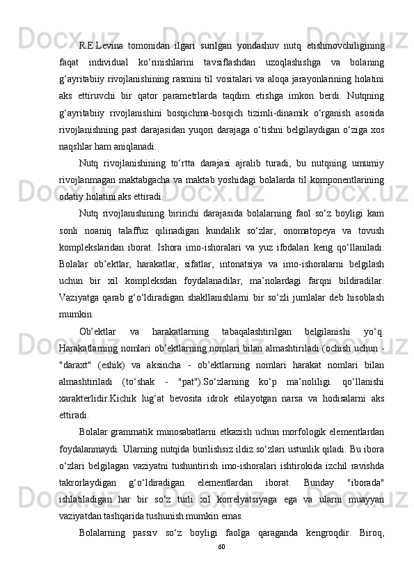 R.E.Levina   tomonidan   ilgari   surilgan   yondashuv   nutq   etishmovchiligining
faqat   individual   ko‘rinishlarini   tavsiflashdan   uzoqlashishga   va   bolaning
g‘ayritabiiy rivojlanishining rasmini til vositalari va aloqa jarayonlarining holatini
aks   ettiruvchi   bir   qator   parametrlarda   taqdim   etishga   imkon   berdi.   Nutqning
g‘ayritabiiy   rivojlanishini   bosqichma-bosqich   tizimli-dinamik   o‘rganish   asosida
rivojlanishning  past  darajasidan  yuqori  darajaga o‘tishni  belgilaydigan o‘ziga xos
naqshlar ham aniqlanadi.
Nutq   rivojlanishining   to‘rtta   darajasi   ajralib   turadi,   bu   nutqning   umumiy
rivojlanmagan maktabgacha va maktab yoshidagi  bolalarda til komponentlarining
odatiy holatini aks ettiradi.
Nutq   rivojlanishining   birinchi   darajasida   bolalarning   faol   so‘z   boyligi   kam
sonli   noaniq   talaffuz   qilinadigan   kundalik   so‘zlar,   onomatopeya   va   tovush
komplekslaridan   iborat.   Ishora   imo-ishoralari   va   yuz   ifodalari   keng   qo‘llaniladi.
Bolalar   ob’ektlar,   harakatlar,   sifatlar,   intonatsiya   va   imo-ishoralarni   belgilash
uchun   bir   xil   kompleksdan   foydalanadilar,   ma’nolardagi   farqni   bildiradilar.
Vaziyatga   qarab   g‘o‘ldiradigan   shakllanishlarni   bir   so‘zli   jumlalar   deb   hisoblash
mumkin.
Ob’ektlar   va   harakatlarning   tabaqalashtirilgan   belgilanishi   yo‘q.
Harakatlarning nomlari ob’ektlarning nomlari bilan almashtiriladi (ochish uchun -
"daraxt"   (eshik)   va   aksincha   -   ob’ektlarning   nomlari   harakat   nomlari   bilan
almashtiriladi   (to‘shak   -   "pat").So‘zlarning   ko‘p   ma’noliligi.   qo‘llanishi
xarakterlidir.Kichik   lug‘at   bevosita   idrok   etilayotgan   narsa   va   hodisalarni   aks
ettiradi.
Bolalar grammatik munosabatlarni  etkazish uchun morfologik elementlardan
foydalanmaydi. Ularning nutqida burilishsiz ildiz so‘zlari ustunlik qiladi. Bu ibora
o‘zlari   belgilagan   vaziyatni   tushuntirish   imo-ishoralari   ishtirokida   izchil   ravishda
takrorlaydigan   g‘o‘ldiradigan   elementlardan   iborat.   Bunday   "iborada"
ishlatiladigan   har   bir   so‘z   turli   xil   korrelyatsiyaga   ega   va   ularni   muayyan
vaziyatdan tashqarida tushunish mumkin emas.
Bolalarning   passiv   so‘z   boyligi   faolga   qaraganda   kengroqdir.   Biroq,
60 