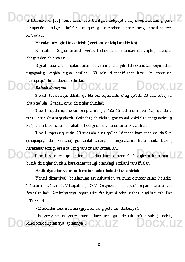 G.I.Jarenkova   [20]   tomonidan   olib   borilgan   tadqiqot   nutq   rivojlanishining   past
darajasida   bo‘lgan   bolalar   nutqining   ta’sirchan   tomonining   cheklovlarini
ko‘rsatadi.
Harakat tezligini tekshirish ( vertikal chiziqlar chizish)
Ko’rsatma:   Signal   asosida   vertikal   chiziqlarni   shunday   chizingki,   chiziqlar
chegaradan chiqmasin.
Signal asosida bola qalam bilan chizishni boshlaydi. 10 sekunddan keyin ishni
tugaganligi   xaqida   signal   beriladi.   30   sekund   tanaffusdan   keyin   bu   topshiriq
boshqa qo’l bilan davom ettiriladi.
Baholash mezoni:
3-ball-   topshiriqni   ikkala   qo’lda   tez   bajariladi,   o’ng   qo’lda   20   dan   ortiq   va
chap qo’lda 12 tadan ortiq chiziqlar chiziladi.
2-ball-   topshiriqni sekin tempda o’ng qo’lda 16 tadan ortiq va chap qo’lda 9
tadan   ortiq   (chapaqaylarda   aksincha)   chiziqlar ,   gorizontal   chiziqlar   chegarasining
ko’p sonli buzilishlar, harakatlar tezligi orasida tanaffuslar kuzatilishi. 
1-ball-  topshiriq sekin, 20 sekunda o’ng qo’lda 16 tadan kam chap qo’lda 9 ta
(chapaqaylarda   aksincha)   gorizantal   chiziqlar   chegaralarini   ko’p   marta   buzib,
harakatlar tezligi orasida uzoq tanaffuslar kuzatilishi.
0-ball-   yetakchi   qo’l   bilan   10   tadan   kam   gorizantal   chiziqlarni   ko’p   marta
buzib chiziqlar chizish, harakatlar tezligi orasidagi sezilarli tanaffuslar.
Artikulyatsion va mimik motorikalar holatini tekshirish
Yengil   dizartriyali   bolalarning   artikulyatsion   va   mimik   motorikalari   holatini
baholash   uchun   L.V.Lopatina,   G.V.Dedyuxinalar   taklif   etgan   usullardan
foydalaniladi.   Artikulyatsiya   organlarini   faoliyatini   tekshirishda   quyidagi   tahlillar
o’tkaziladi: 
- Muskullar tonusi holati (gipertonus, gipotonus, distoniya); 
- Ixtiyoriy   va   ixtiyorsiz   harakatlarni   amalga   oshirish   imkoniyati   (kinetik,
kinestetik dispraksiya, apraksiya); 
61 