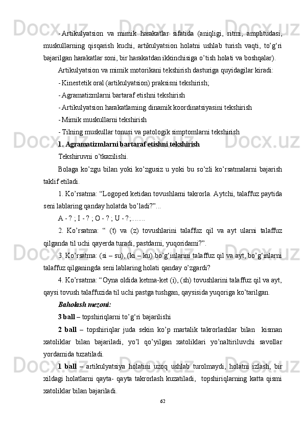 - Artikulyatsion   va   mimik   harakatlar   sifatida   (aniqligi,   ritmi,   amplitudasi,
muskullarning   qisqarish   kuchi,   artikulyatsion   holatni   ushlab   turish   vaqti,   to’g‘ri
bajarilgan harakatlar soni, bir harakatdan ikkinchisiga o’tish holati va boshqalar). 
Artikulyatsion va mimik motorikani tekshirish dasturiga quyidagilar kiradi: 
- Kinestetik oral (artikulyatsion) praksisni tekshirish; 
- Agramatizmlarni bartaraf etishni tekshirish
- Artikulyatsion harakatlarning dinamik koordinatsiyasini tekshirish 
- Mimik muskullarni tekshirish
- Tilning muskullar tonusi va patologik simptomlarni tekshirish
1. Agramatizmlarni bartaraf etishni tekshirish
Tekshiruvni o’tkazilishi. 
Bolaga   ko’zgu  bilan   yoki   ko’zgusiz   u  yoki   bu  so’zli   ko’rsatmalarni   bajarish
taklif etiladi. 
1. Ko’rsatma: “Logoped ketidan tovushlarni takrorla. Aytchi, talaffuz paytida
seni lablaring qanday holatda bo’ladi?”...
A - ?  ;  I - ?  ;  O - ?  ;  U - ? ;........
2.   Ko’rsatma:   “   (t)   va   (z)   tovushlarini   talaffuz   qil   va   ayt   ularni   talaffuz
qilganda til uchi qayerda turadi, pastdami, yuqoridami?”.
3. Ko’rsatma: (si – su), (ki – ku) bo’g‘inlarini talaffuz qil va ayt, bo’g‘inlarni
talaffuz qilganingda seni lablaring holati qanday o’zgardi? 
4. Ko’rsatma: “Oyna oldida ketma-ket (i), (sh) tovushlarini talaffuz qil va ayt,
qaysi tovush talaffuzida til uchi pastga tushgan, qaysisida yuqoriga ko’tarilgan. 
Baholash mezoni: 
3 ball  – topshiriqlarni to’g‘ri bajarilishi
2   ball   –   topshiriqlar   juda   sekin   ko’p   martalik   takrorlashlar   bilan     kisman
xatoliklar   bilan   bajariladi,   yo’l   qo’yilgan   xatoliklari   yo’naltiriluvchi   savollar
yordamida tuzatiladi. 
1   ball   –   artikulyatsiya   holatini   uzoq   ushlab   turolmaydi,   holatni   izlash,   bir
xildagi   holatlarni   qayta-   qayta   takrorlash   kuzatiladi,     topshiriqlarning   katta   qismi
xatoliklar bilan bajariladi. 
62 