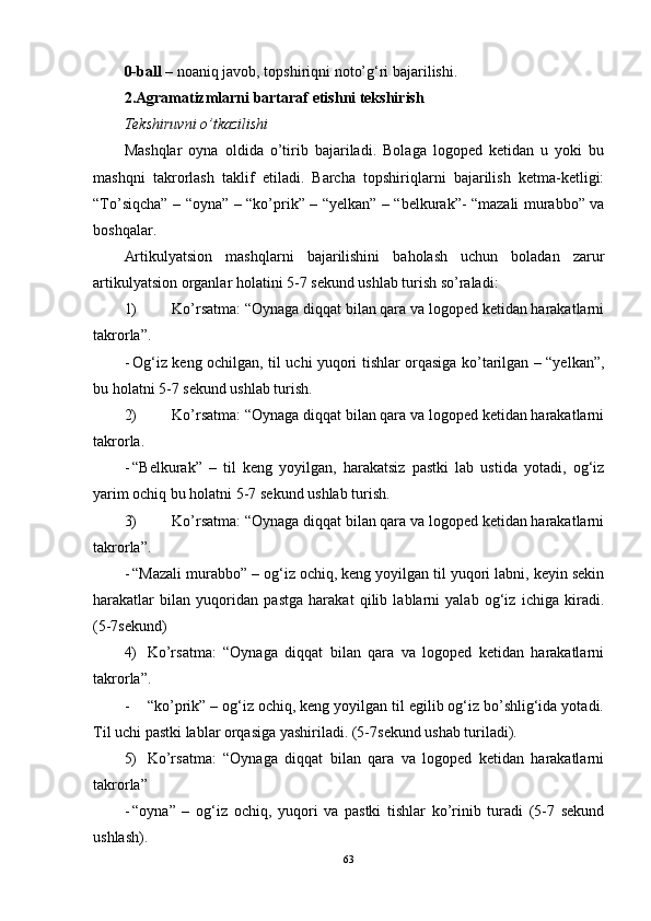 0-ball –  noaniq javob, topshiriqni noto’g‘ri bajarilishi. 
2.Agramatizmlarni bartaraf etishni tekshirish 
Tekshiruvni o’tkazilishi
Mashqlar   oyna   oldida   o’tirib   bajariladi.   Bolaga   logoped   ketidan   u   yoki   bu
mashqni   takrorlash   taklif   etiladi.   Barcha   topshiriqlarni   bajarilish   ketma-ketligi:
“To’siqcha” – “oyna” – “ko’prik” – “yelkan” – “belkurak”- “mazali murabbo” va
boshqalar. 
Artikulyatsion   mashqlarni   bajarilishini   baholash   uchun   boladan   zarur
artikulyatsion organlar holatini 5-7 sekund ushlab turish so’raladi: 
1) Ko’rsatma: “Oynaga diqqat bilan qara va logoped ketidan harakatlarni
takrorla”. 
- Og‘iz keng ochilgan, til uchi yuqori tishlar orqasiga ko’tarilgan – “yelkan”,
bu holatni 5-7 sekund ushlab turish. 
2) Ko’rsatma: “Oynaga diqqat bilan qara va logoped ketidan harakatlarni
takrorla.
- “Belkurak”   –   til   keng   yoyilgan,   harakatsiz   pastki   lab   ustida   yotadi,   og‘iz
yarim ochiq bu holatni 5-7 sekund ushlab turish. 
3) Ko’rsatma: “Oynaga diqqat bilan qara va logoped ketidan harakatlarni
takrorla”. 
- “Mazali murabbo” – og‘iz ochiq, keng yoyilgan til yuqori labni, keyin sekin
harakatlar   bilan   yuqoridan   pastga   harakat   qilib   lablarni   yalab   og‘iz   ichiga   kiradi.
(5-7sekund) 
4) Ko’rsatma:   “Oynaga   diqqat   bilan   qara   va   logoped   ketidan   harakatlarni
takrorla”.
- “ko’prik” – og‘iz ochiq, keng yoyilgan til egilib og‘iz bo’shlig‘ida yotadi.
Til uchi pastki lablar orqasiga yashiriladi. (5-7sekund ushab turiladi). 
5) Ko’rsatma:   “Oynaga   diqqat   bilan   qara   va   logoped   ketidan   harakatlarni
takrorla”
- “oyna”   –   og‘iz   ochiq,   yuqori   va   pastki   tishlar   ko’rinib   turadi   (5-7   sekund
ushlash). 
63 