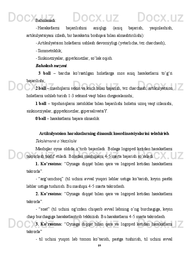 Baholanadi: 
- Harakatlarni   bajarilishini   aniqligi   (aniq   bajarish,   yaqinlashish,
artikulyatsiyani izlash, bir harakatni boshqasi bilan almashtirilishi): 
- Artikulyatsion holatlarni ushlash davomiyligi (yetarlicha, tez charchash); 
- Simmetriklik; 
- Sinkineziyalar, giperkinezlar, so’lak oqish. 
Baholash mezoni : 
  3   ball   –   barcha   ko’rsatilgan   holatlarga   mos   aniq   harakatlarni   to’g‘ri
bajarilishi; 
2 ball –  mashqlarni sekin va kuch bilan bajarish, tez charchash; artikulyatsion
holatlarni ushlab turish 1-3 sekund vaqt bilan chegaralanishi; 
1 ball –   topshiriqlarni xatoliklar bilan bajarilishi  holatni  uzoq vaqt  izlanishi,
sinkineziyalar, gipperkinezlar, gipersalivatsiY. 
0 ball –  harakatlarni bajara olmaslik. 
Artikulyatsion harakatlarning dinamik koordinatsiyalarini tekshirish
Tekshiruvni o’tkazilishi 
Mashqlar   oyna  oldida  o’tirib  bajariladi.  Bolaga  logoped  ketidan  harakatlarni
takrorlash taklif etiladi. Boladan mashqlarni 4-5 marta bajarish so’raladi. 
1.   Ko’rsatma:   “Oynaga   diqqat   bilan   qara   va   logoped   ketidan   harakatlarni
takrorla”.
-   “arg‘umchoq”   (til   uchini   avval   yuqori   lablar   ustiga   ko’tarish,   keyin   pastki
lablar ustiga tushirish. Bu mashqni 4-5 marta takrorlash. 
2.   Ko’rsatma:   “Oynaga   diqqat   bilan   qara   va   logoped   ketidan   harakatlarni
takrorla”.
-   “soat”   (til   uchini   og‘izdan   chiqarib   avval   labning   o’ng   burchagiga,   keyin
chap burchagiga harakatlantirib tekkizish. Bu harakatlarni 4-5 marta takrorlash. 
3.   Ko’rsatma:   “Oynaga   diqqat   bilan   qara   va   logoped   ketidan   harakatlarni
takrorla”
-   til   uchini   yuqori   lab   tomon   ko’tarish,   pastga   tushirish,   til   uchini   avval
64 