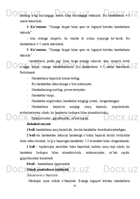 labning   o’ng   burchagiga,   keyin   chap   burchagiga   tekkizish.   Bu   harakatlarni   4-5
marta takrorlash. 
4.   Ko’rsatma:   “Oynaga   diqqat   bilan   qara   va   logoped   ketidan   harakatlarni
takrorla”. 
-   tilni   oldinga   chiqarib,   bir   vaqtda   til   uchini   yuqoriga   ko’tarish.   Bu
harakatlarni 4-5 marta takrorlash. 
5.   Ko’rsatma:   “Oynaga   diqqat   bilan   qara   va   logoped   ketidan   harakatlarni
takrorla”. 
-   harakatlarni   pastki   jag‘   bilan   birga   amalga   oshirish,   tilni   chiqarib   avval
o’ngga,   keyin   chapga   harakatlantirish.   Bu   harakatlarni   4-5   marta   takrorlash.
Baholanadi: 
- Harakatlarni bajarilish ketma-ketligi; 
- Bir harakatdan ikkinchisiga o’tish imkoniyati; 
- Harakatlarning inertligi, perservatsiyalar; 
- Harakatlar tempi;
- Harakatlar amplitudasi (harakatlar kengligi yetarli, chegaralangan) 
- Harakatlarni   bajarilish   aniqligi   (aniq   bajarish,   yaqinlashishi,
artikulyatsiyani izlash, bir harakatni boshqasi bilan almashtirilishi); 
- Sinkineziyalar, giperkinezlar, so’lak oqishi. 
Baholash mezoni: 
4 ball– harakatlarni aniq bajarilishi, barcha harakatlar koordinatsiyalashgan; 
2   ball– bir   harakatdan   ikkinchi   harakatga   o’tishni   bajarish   kuchli   tortilishlar
bilan sekin kechadi; to’g‘ri bajarilgan harakatlar 2-3 ta harakat bilan chegaralanadi;
1   ball   –   topshiriqlar   xatoliklar   bilan   bajariladi,   holatni   uzoq   vaqt   izlash,   bir
harakatni   boshqasi   bilan   almashtirilishi,   sinkineziyalar,   so’lak   oqishi,
gipperkinezlar kuzatiladi. 
0 ball –  harakatlarni bajarmaslik. 
Mimik muskullarni tekshirish 
Tekshiruvni o’tkazilishi:
  Mashqlar   oyna   oldida   o’tkaziladi.   Bolaga   logoped   ketidan   harakatlarni
65 