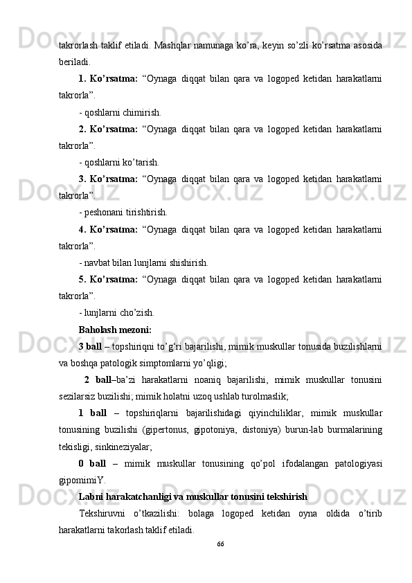 takrorlash taklif etiladi. Mashqlar namunaga ko’ra, keyin so’zli ko’rsatma asosida
beriladi. 
1.   Ko’rsatma:   “Oynaga   diqqat   bilan   qara   va   logoped   ketidan   harakatlarni
takrorla”.
- qoshlarni chimirish. 
2.   Ko’rsatma:   “Oynaga   diqqat   bilan   qara   va   logoped   ketidan   harakatlarni
takrorla”.
- qoshlarni ko’tarish.
3.   Ko’rsatma:   “Oynaga   diqqat   bilan   qara   va   logoped   ketidan   harakatlarni
takrorla”.
- peshonani tirishtirish. 
4.   Ko’rsatma:   “Oynaga   diqqat   bilan   qara   va   logoped   ketidan   harakatlarni
takrorla”.
- navbat bilan lunjlarni shishirish. 
5.   Ko’rsatma:   “Oynaga   diqqat   bilan   qara   va   logoped   ketidan   harakatlarni
takrorla”. 
- lunjlarni cho’zish. 
Baholash mezoni: 
3 ball  – topshiriqni to’g‘ri bajarilishi, mimik muskullar tonusida buzilishlarni
va boshqa patologik simptomlarni yo’qligi; 
  2   ball –ba’zi   harakatlarni   noaniq   bajarilishi,   mimik   muskullar   tonusini
sezilarsiz buzilishi; mimik holatni uzoq ushlab turolmaslik; 
1   ball   –   topshiriqlarni   bajarilishidagi   qiyinchiliklar,   mimik   muskullar
tonusining   buzilishi   (gipertonus,   gipotoniya,   distoniya)   burun-lab   burmalarining
tekisligi, sinkineziyalar; 
0   ball   –   mimik   muskullar   tonusining   qo’pol   ifodalangan   patologiyasi
gipomimiY. 
Labni harakatchanligi va muskullar tonusini tekshirish 
Tekshiruvni   o’tkazilishi:   bolaga   logoped   ketidan   oyna   oldida   o’tirib
harakatlarni takorlash taklif etiladi. 
66 