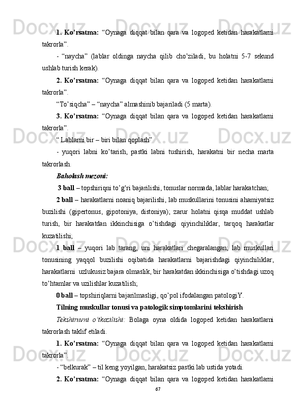 1.   Ko’rsatma:   “Oynaga   diqqat   bilan   qara   va   logoped   ketidan   harakatlarni
takrorla”.
-   “naycha”   (lablar   oldinga   naycha   qilib   cho’ziladi,   bu   holatni   5-7   sekund
ushlab turish kerak). 
2.   Ko’rsatma:   “Oynaga   diqqat   bilan   qara   va   logoped   ketidan   harakatlarni
takrorla”. 
“To’siqcha” – “naycha” almashinib bajariladi (5 marta). 
3.   Ko’rsatma:   “Oynaga   diqqat   bilan   qara   va   logoped   ketidan   harakatlarni
takrorla”.
“ Lablarni bir – biri bilan qoplash”
-   yuqori   labni   ko’tarish,   pastki   labni   tushirish,   harakatni   bir   necha   marta
takrorlash. 
Baholash mezoni:
 3 ball  – topshiriqni to’g‘ri bajarilishi, tonuslar normada, lablar harakatchan; 
2 ball –  harakatlarni noaniq bajarilishi, lab muskullarini tonusini ahamiyatsiz
buzilishi   (gipertonus,   gipotoniya,   distoniya);   zarur   holatni   qisqa   muddat   ushlab
turish,   bir   harakatdan   ikkinchisiga   o’tishdagi   qiyinchiliklar,   tarqoq   harakatlar
kuzatilishi;
1   ball   –   yuqori   lab   tarang,   uni   harakatlari   chegaralangan;   lab   muskullari
tonusining   yaqqol   buzilishi   oqibatida   harakatlarni   bajarishdagi   qiyinchiliklar,
harakatlarni  uzlukusiz bajara olmaslik, bir harakatdan ikkinchisiga o’tishdagi uzoq
to’htamlar va uzilishlar kuzatilish;
0 ball –  topshiriqlarni bajarilmasligi, qo’pol ifodalangan patologiY. 
Tilning muskullar tonusi va patologik simptomlarini tekshirish
Tekshiruvni   o’tkazilishi:   Bolaga   oyna   oldida   logoped   ketidan   harakatlarni
takrorlash taklif etiladi. 
1.   Ko’rsatma:   “Oynaga   diqqat   bilan   qara   va   logoped   ketidan   harakatlarni
takrorla”.
- “belkurak” – til keng yoyilgan, harakatsiz pastki lab ustida yotadi. 
2.   Ko’rsatma:   “Oynaga   diqqat   bilan   qara   va   logoped   ketidan   harakatlarni
67 