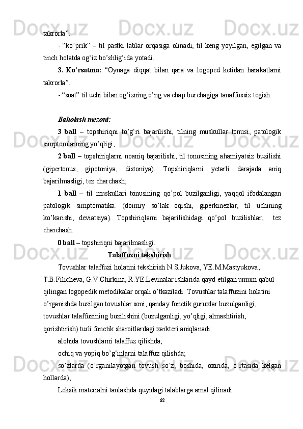 takrorla”. 
-   “ko’prik”   –   til   pastki   lablar   orqasiga   olinadi,   til   keng   yoyilgan,   egilgan   va
tinch holatda og‘iz bo’shlig‘ida yotadi. 
3.   Ko’rsatma:   “Oynaga   diqqat   bilan   qara   va   logoped   ketidan   harakatlarni
takrorla”.
- “soat” til uchi bilan og‘izning o’ng va chap burchagiga tanaffussiz tegish. 
Baholash mezoni:
3   ball   –   topshiriqni   to’g‘ri   bajarilishi,   tilning   muskullar   tonusi,   patologik
simptomlarning yo’qligi; 
2 ball   – topshiriqlarni  noaniq bajarilishi, til tonusining ahamiyatsiz buzilishi
(gipertonus,   gipotoniya,   distoniya).   Topshiriqlarni   yetarli   darajada   aniq
bajarilmasligi, tez charchash;
1   ball   –   til   muskullari   tonusining   qo’pol   buzilganligi,   yaqqol   ifodalangan
patologik   simptomatika.   (doimiy   so’lak   oqishi,   giperkinezlar,   til   uchining
ko’karishi,   deviatsiya).   Topshiriqlarni   bajarilishidagi   qo’pol   buzilishlar,     tez
charchash.
0 ball  – topshiriqni bajarilmasligi. 
                             Talaffuzni tekshirish
Tovushlar talaffuzi holatini tekshirish N.S.Jukova, YE.M.Mastyukova, 
T.B.Filicheva, G.V.Chirkina, R.YE.Levinalar ishlarida qayd etilgan umum qabul 
qilingan logopedik metodikalar orqali o’tkaziladi. Tovushlar talaffuzini holatini 
o’rganishda buzilgan tovushlar soni, qanday fonetik guruxlar buzulganligi, 
tovushlar talaffuzining buzilishini (buzulganligi, yo’qligi, almashtirish, 
qorishtirish) turli fonetik sharoitlardagi xarkteri aniqlanadi:
alohida tovushlarni talaffuz qilishda;
ochiq va yopiq bo’g‘inlarni talaffuz qilishda;
so’zlarda   (o’rganilayotgan   tovush   so’z,   boshida,   oxirida,   o’rtasida   kelgan
hollarda);
Leksik materialni tanlashda quyidagi talablarga amal qilinadi:
68 