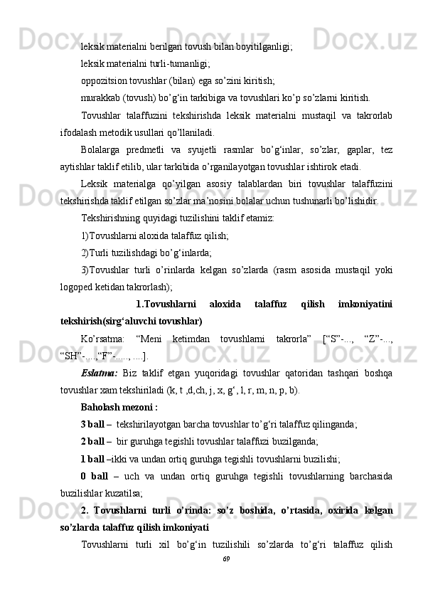 leksik materialni berilgan tovush bilan boyitilganligi;
leksik materialni turli-tumanligi;
oppozitsion tovushlar (bilan) ega so’zini kiritish;
murakkab (tovush) bo’g‘in tarkibiga va tovushlari ko’p so’zlarni kiritish.
Tovushlar   talaffuzini   tekshirishda   leksik   materialni   mustaqil   va   takrorlab
ifodalash metodik usullari qo’llaniladi. 
Bolalarga   predmetli   va   syujetli   rasmlar   bo’g‘inlar,   so’zlar,   gaplar,   tez
aytishlar taklif etilib, ular tarkibida o’rganilayotgan tovushlar ishtirok etadi.
Leksik   materialga   qo’yilgan   asosiy   talablardan   biri   tovushlar   talaffuzini
tekshirishda taklif etilgan so’zlar ma’nosini bolalar uchun tushunarli bo’lishidir.
Tekshirishning quyidagi tuzilishini taklif etamiz:
1)Tovushlarni aloxida talaffuz qilish;
2)Turli tuzilishdagi bo’g‘inlarda;
3)Tovushlar   turli   o’rinlarda   kelgan   so’zlarda   (rasm   asosida   mustaqil   yoki
logoped ketidan takrorlash);
        1.Tovushlarni   aloxida   talaffuz   qilish   imkoniyatini
tekshirish(sirg‘aluvchi tovushlar)
Ko’rsatma:   “Meni   ketimdan   tovushlarni   takrorla”   [ “S”- ...,   “Z”- ...,
“SH”- ...., “F”- ....., .... ] .
Eslatma:   Biz   taklif   etgan   yuqoridagi   tovushlar   qatoridan   tashqari   boshqa
tovushlar xam tekshiriladi (k, t ,d,ch, j, x, g‘, l, r, m, n, p, b).
Baholash mezoni :
3 ball –   tekshirilayotgan barcha tovushlar to’g‘ri talaffuz qilinganda;
2 ball –   bir guruhga tegishli tovushlar talaffuzi buzilganda;
1 ball – ikki va undan ortiq guruhga tegishli tovushlarni buzilishi;
0   ball   –   uch   va   undan   ortiq   guruhga   tegishli   tovushlarning   barchasida
buzilishlar kuzatilsa;
2.   Tovushlarni   turli   o’rinda:   so’z   boshida,   o’rtasida,   oxirida   kelgan
so’zlarda talaffuz qilish imkoniyati 
Tovushlarni   turli   xil   bo’g‘in   tuzilishili   so’zlarda   to’g‘ri   talaffuz   qilish
69 