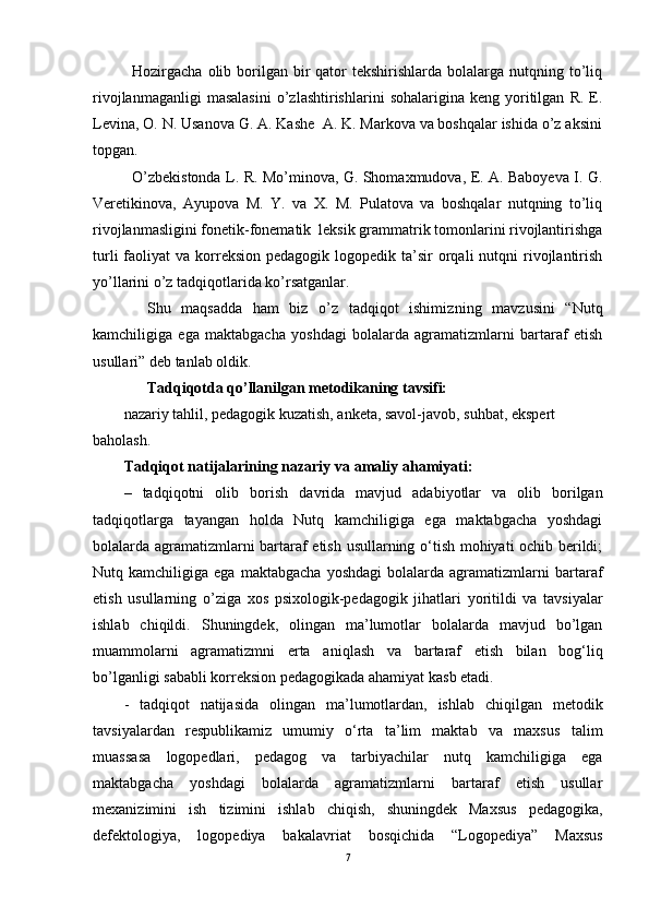 Hozirgacha  olib  borilgan  bir   qator  tekshirishlarda  bolalarga nutqning  to’liq
rivojlanmaganligi   masalasini   o’zlashtirishlarini   sohalarigina  keng   yoritilgan   R.   E.
Levina, O. N. Usanova G. A. Kashe  A. K. Markova va boshqalar ishida o’z aksini
topgan.
O’zbekistonda L. R. Mo’minova, G. Shomaxmudova, E. A. Baboyeva I. G.
Veretikinova,   Ayupova   M.   Y.   va   X.   M.   Pulatova   va   boshqalar   nutqning   to’liq
rivojlanmasligini fonetik-fonematik  leksik grammatrik tomonlarini rivojlantirishga
turli   faoliyat   va korreksion  pedagogik logopedik  ta’sir  orqali  nutqni   rivojlantirish
yo’llarini o’z tadqiqotlarida ko’rsatganlar.
Shu   maqsadda   ham   biz   o’z   tadqiqot   ishimiz ning   mavzusini   “Nutq
kamchiligiga   ega   maktabgacha   yoshdagi   bolalarda   agramatizmlarni   bartaraf   etish
usullari ”  deb tanlab oldik.
Tadqiqotda qo’llanilgan metodikaning tavsifi:
nazariy tahlil, pedagogik kuzatish, anketa, savol-javob, suhbat, ekspert 
baholash.
Tadqiqot   natijalarining   nazariy  va amaliy  ahamiyati:
–   tadqiqotni   olib   borish   davrida   mavjud   adabiyotlar   va   olib   borilgan
tadqiqotlarga   tayangan   holda   Nutq   kamchiligiga   ega   maktabgacha   yoshdagi
bolalarda agramatizmlarni bartaraf etish usullarning o‘tish mohiyati ochib berildi;
Nutq  kamchiligiga   ega   maktabgacha   yoshdagi   bolalarda  agramatizmlarni   bartaraf
etish   usullarning   o’ziga   xos   psixologik-pedagogik   jihatlari   yoritildi   va   tavsiyalar
ishlab   chiqildi.   Shuningdek,   olingan   ma’lumotlar   bolalarda   mavjud   bo’lgan
muammolarni   agramatizmni   erta   aniqlash   va   bartaraf   etish   bilan   bog‘liq
bo’lganligi   sababli korreksion   pedagogikada ahamiyat   kasb etadi.
-   tadqiqot   natijasida   olingan   ma’lumotlardan,   ishlab   chiqilgan   metodik
tavsiyalardan   respublikamiz   umumiy   o‘rta   ta’lim   maktab   va   maxsus   talim
muassasa   logopedlari,   pedagog   va   tarbiyachilar   nutq   kamchiligiga   ega
maktabgacha   yoshdagi   bolalarda   agramatizmlarni   bartaraf   etish   usullar
mexanizimini   ish   tizimini   ishlab   chiqish,   shuningdek   Maxsus   pedagogika,
defektologiya,   logopediya   bakalavriat   bosqichida   “Logopediya”   Maxsus
7 