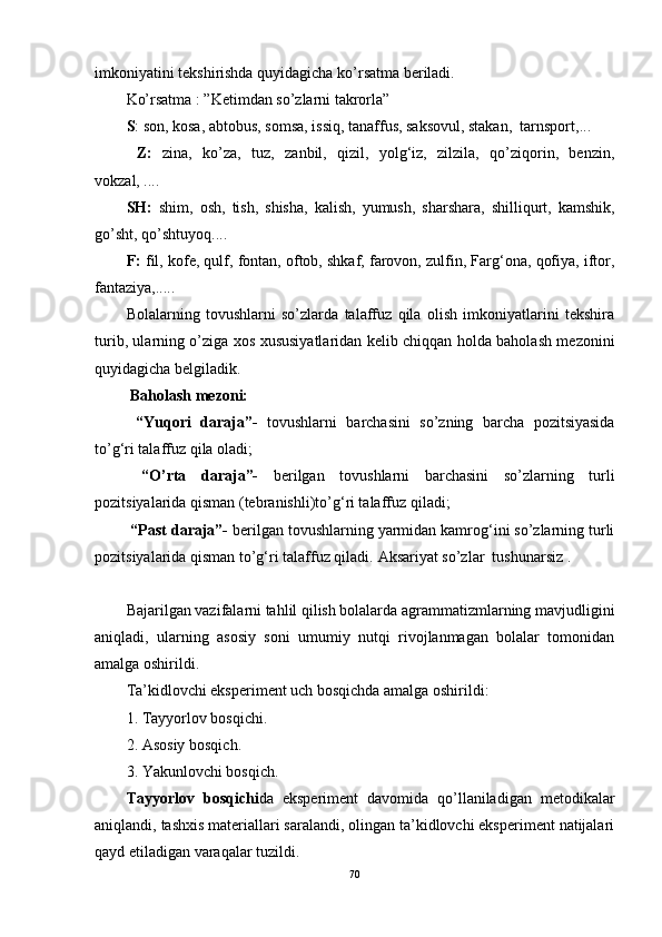 imkoniyatini tekshirishda quyidagicha ko’rsatma beriladi.
Ko’rsatma : ”Ketimdan so’zlarni takrorla”
S : son, kosa, abtobus, somsa, issiq, tanaffus, saksovul, stakan,  tarnsport,...
  Z:   zina,   ko’za,   tuz,   zanbil,   qizil,   yolg‘iz,   zilzila,   qo’ziqorin,   benzin,
vokzal, ....
SH:   shim,   osh,   tish,   shisha,   kalish,   yumush,   sharshara,   shilliqurt,   kamshik,
go’sht, qo’shtuyoq.... 
F:  fil, kofe, qulf, fontan, oftob, shkaf, farovon, zulfin, Farg‘ona, qofiya, iftor,
fantaziya,.....  
Bolalarning   tovushlarni   so’zlarda   talaffuz   qila   olish   imkoniyatlarini   tekshira
turib, ularning o’ziga xos xususiyatlaridan kelib chiqqan holda baholash mezonini
quyidagicha belgiladik.
 Baholash mezoni:
  “Yuqori   daraja”-   tovushlarni   barchasini   so’zning   barcha   pozitsiyasida
to’g‘ri talaffuz qila oladi;
  “O’rta   daraja”-   berilgan   tovushlarni   barchasini   so’zlarning   turli
pozitsiyalarida qisman (tebranishli)to’g‘ri talaffuz qiladi;
 “Past daraja”-  berilgan tovushlarning yarmidan kamrog‘ini so’zlarning turli
pozitsiyalarida qisman to’g‘ri talaffuz qiladi.   Aksariyat so’zlar  tushunarsiz .
            
Bajarilgan vazifalarni tahlil qilish bolalarda agrammatizmlarning mavjudligini
aniqladi,   ularning   asosiy   soni   umumiy   nutqi   rivojlanmagan   bolalar   tomonidan
amalga oshirildi.
Ta’kidlovchi eksperiment uch bosqichda amalga oshirildi:
1. Tayyorlov bosqichi.
2. Asosiy bosqich.
3. Yakunlovchi bosqich.
Tayyorlov   bosqichi da   eksperiment   davomida   qo’llaniladigan   metodikalar
aniqlandi, tashxis materiallari saralandi, olingan ta’kidlovchi eksperiment natijalari
qayd etiladigan varaqalar tuzildi.
70 