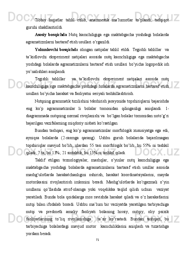 Tibbiy   hujjatlar   tahlil   etilib,   anamnestik   ma’lumotlar   to’plandi,   tadqiqot
guruhi shakllantirildi. 
Asosiy   bosqichda   Nutq   kamchiligiga   ega   maktabgacha   yoshdagi   bolalarda
agramatizmlarni bartaraf etish usullari  o’rganildi.
Yakunlovchi   bosqichd a   olingan   natijalar   tahlil   etildi.   Tegishli   tahlillar     va
ta’kidlovchi   eksperiment   natijalari   asosida   nutq   kamchiligiga   ega   maktabgacha
yoshdagi  bolalarda  agramatizmlarni   bartaraf   etish  usullari   bo’yicha   logopedik  ish
yo’nalishlari aniqlandi.
Tegishli   tahlillar     va   ta’kidlovchi   eksperiment   natijalari   asosida   nutq
kamchiligiga   ega   maktabgacha   yoshdagi   bolalarda   agramatizmlarni   bartaraf   etish
usullari bo’yicha harakat va faoliyatni seriyali tashkillashtirish. 
Nutqning grammatik tuzilishini tekshirish jarayonida topshiriqlarni bajarishda
eng   ko’p   agrammatizmlar   li   bolalar   tomonidan   qilinganligi   aniqlandi.   1-
diagrammada nutqning normal rivojlanishi va  bo’lgan bolalar tomonidan noto’g‘ri
bajarilgan vazifalarning miqdoriy nisbati ko’rsatilgan.
Bundan   tashqari,   eng   ko’p   agrammatizmlar   morfologik   xususiyatga   ega   edi,
ayniqsa   bolalarda   (2-rasmga   qarang).   Ushbu   guruh   bolalarida   bajarilmagan
topshiriqlar   mavjud   bo’lib,   ulardan   55   tasi   morfologik   bo’lib,   bu   55%   ni   tashkil
qiladi; 7 ta, bu 13%; 21 sintaktik, bu 15% ni tashkil qiladi.
Taklif   etilgan   texnologiyalar,   mashqlar,   o’yinlar   nutq   kamchiligiga   ega
maktabgacha   yoshdagi   bolalarda   agramatizmlarni   bartaraf   etish   usullar   asosida
mashg‘ulotlarda   harakatchanligini   oshirish,   harakat   koordinatsiyalarini,   mayda
motorikasini   rivojlantirish   imkonini   beradi.   Mashg‘ulotlarda   ko’rgazmali   o’yin
usullarni   qo’llashda   atrof-olamga   yoki   voqelikka   taqlid   qilish   uchun     vaziyat
yaratiladi. Bunda bola qoidalarga mos ravishda harakat qiladi va o’z harakatlarini
nutqi   bilan   ifodalab   boradi.   Ushbu   ma’lum   bir   vaziyatda   yaratilgan   tarbiyachiga
nutqi   va   predmetli   amaliy   faoliyati   bolaning   hissiy,   nutqiy,   oliy   psixik
faoliyatlarining   to’liq   rivojlanishiga     ta’sir   ko’rsatadi.   Bundan   tashqari,   bu
tarbiyachiga   bolalardagi   mavjud   motor     kamchiliklarini   aniqlash   va   tuzatishga
yordam beradi.
71 
