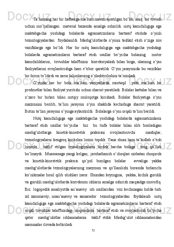 Ta’limning har bir haftasiga ma’lum mavzu ajratilgan bo’lib, aniq  bir tovush
uchun   mo’ljallangan     material   bazasida   amalga   oshirildi.   nutq   kamchiligiga   ega
maktabgacha   yoshdagi   bolalarda   agramatizmlarni   bartaraf   etishda   o’yinli
texnologiyalardan     foydalanildi.   Mashg‘ulotlarda   o’yinni   tashkil   etish   o’ziga   xos
vazifalarga   ega   bo’ldi.   Har   bir   nutq   kamchiligiga   ega   maktabgacha   yoshdagi
bolalarda   agramatizmlarni   bartaraf   etish   usullar   bo’yicha   bolaning     motor
kamchiliklarini,     tovushlar   talaffuzini     korreksiyalash   bilan   birga,   ularning   o’yin
faoliyatlarini   rivojlantirishga   ham   e’tibor   qaratildi.   O’yin   jarayonida   bu   vazifalar
bir-birini to’ldirdi va zarur bilimlarning o’zlashtirilishini ta’minladi. 
O’yinda   har   bir   bola   ma’lum   vaziyatlarda   mustaqil     yoki   ma’lum   bir
predmetlar bilan faoliyat yuritishi uchun sharoit yaratiladi. Bolalar kattalar bilan va
o’zaro   bir   birlari   bilan   nutqiy   muloqotga   kirishadi.   Bolalar   faoliyatiga   o’yin
mazmunni   berilib,   ta’lim   jarayoni   o’yin   shaklida   kechishiga   sharoit   yaratildi.
Butun ta’lim jarayoni o’yinga aylantirildi.  Bolalarga o’yin orqali ta’lim berildi.  
Nutq   kamchiligiga   ega   maktabgacha   yoshdagi   bolalarda   agramatizmlarni
bartaraf   etish   usullar   bo’yicha     biz     bu   toifa   bolalar   bilan   olib   boriladigan
mashg‘ulotlarga   kinetik-kinestetik   praksisni   rivojlantiruvchi     mashqlar,
texnologiyalarni kengroq kiritishni  lozim topdik. Yana shuni ham ta’kidlab o’tish
lozimki,     taklif   etilgan   texnologiyalarni   birdek   barcha   bolaga     teng   qo’llab
bo’lmaydi.  Muassasaga yangi kelgan,  jarohatlanish o’choqlari nisbatan chuqurok
va   kinetik-kinestetik   praksisi   qo’pol   buzilgan   bolalar     avvaliga   yakka
mashg‘ulotlarda   texnologiyalarning   mazmuni   va   qo’llanilishi   borasida   birlamchi
ko’nikmalar  hosil  qilib olishlari  zarur. Shundan keyingina,   yakka, kichik guruhli
va guruhli mashg‘ulotlarda korreksion ishlarni amalga oshirish maqsadga muvofiq.
Biz   logopedik amaliyotda an’anaviy   ish usullaridan   voz kechmagan holda turli
xil   zamonaviy,   noan’anaviy   va   samarador     texnologiyalardan     foydalanib     nutq
kamchiligiga   ega   maktabgacha   yoshdagi   bolalarda   agramatizmlarni   bartaraf   etish
orqali tovushlar talaffuzidagi  nuqsonlarni  bartaraf etish va rivojlantirish bo’yicha
qator     mashg‘ulotlar   ishlanmalarini     taklif   etdik.   Mashg‘ulot   ishlanmalaridan
namunalar ilovada keltiriladi. 
72 