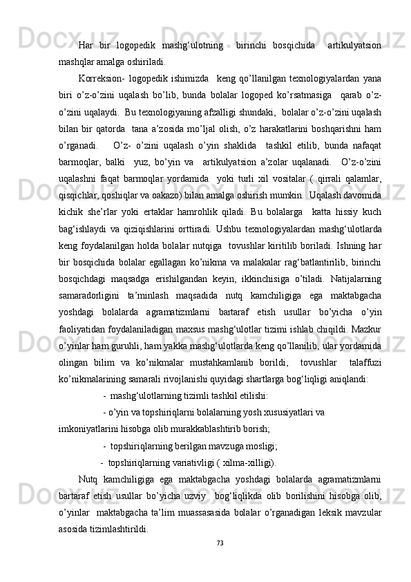 Har   bir   logopedik   mashg‘ulotning     birinchi   bosqichida     artikulyatsion
mashqlar amalga oshiriladi. 
Korreksion-   logopedik   ishimizda     keng   qo’llanilgan   texnologiyalardan   yana
biri   o’z-o’zini   uqalash   bo’lib,   bunda   bolalar   logoped   ko’rsatmasiga     qarab   o’z-
o’zini uqalaydi.  Bu texnologiyaning afzalligi shundaki,  bolalar o’z-o’zini uqalash
bilan   bir   qatorda     tana   a’zosida   mo’ljal   olish,   o’z   harakatlarini   boshqarishni   ham
o’rganadi.       O’z-   o’zini   uqalash   o’yin   shaklida     tashkil   etilib,   bunda   nafaqat
barmoqlar,   balki     yuz,   bo’yin   va     artikulyatsion   a’zolar   uqalanadi.     O’z-o’zini
uqalashni   faqat   barmoqlar   yordamida     yoki   turli   xil   vositalar   (   qirrali   qalamlar,
qisqichlar, qoshiqlar va oakazo) bilan amalga oshirish mumkin.  Uqalash davomida
kichik   she’rlar   yoki   ertaklar   hamrohlik   qiladi.   Bu   bolalarga     katta   hissiy   kuch
bag‘ishlaydi   va   qiziqishlarini   orttiradi.   Ushbu   texnologiyalardan   mashg‘ulotlarda
keng  foydalanilgan   holda  bolalar   nutqiga     tovushlar   kiritilib   boriladi.   Ishning  har
bir   bosqichida   bolalar   egallagan   ko’nikma   va   malakalar   rag‘batlantirilib,   birinchi
bosqichdagi   maqsadga   erishilgandan   keyin,   ikkinchisiga   o’tiladi.   Natijalarning
samaradorligini   ta’minlash   maqsadida   nutq   kamchiligiga   ega   maktabgacha
yoshdagi   bolalarda   agramatizmlarni   bartaraf   etish   usullar   bo’yicha   o’yin
faoliyatidan foydalaniladigan maxsus mashg‘ulotlar tizimi ishlab chiqildi. Mazkur
o’yinlar ham guruhli, ham yakka mashg‘ulotlarda keng qo’llanilib, ular yordamida
olingan   bilim   va   ko’nikmalar   mustahkamlanib   borildi,     tovushlar     talaffuzi
ko’nikmalarining samarali rivojlanishi quyidagi shartlarga bog‘liqligi aniqlandi:
          -  mashg‘ulotlarning tizimli tashkil etilishi: 
          - o’yin va topshiriqlarni bolalarning yosh xususiyatlari va 
imkoniyatlarini hisobga olib murakkablashtirib borish;
          -  topshiriqlarning berilgan mavzuga mosligi;
         -  topshiriqlarning variativligi ( xilma-xilligi).
Nutq   kamchiligiga   ega   maktabgacha   yoshdagi   bolalarda   agramatizmlarni
bartaraf   etish   usullar   bo’yicha   uzviy     bog‘liqlikda   olib   borilishini   hisobga   olib,
o’yinlar     maktabgacha   ta’lim   muassasasida   bolalar   o’rganadigan   leksik   mavzular
asosida tizimlashtirildi. 
73 