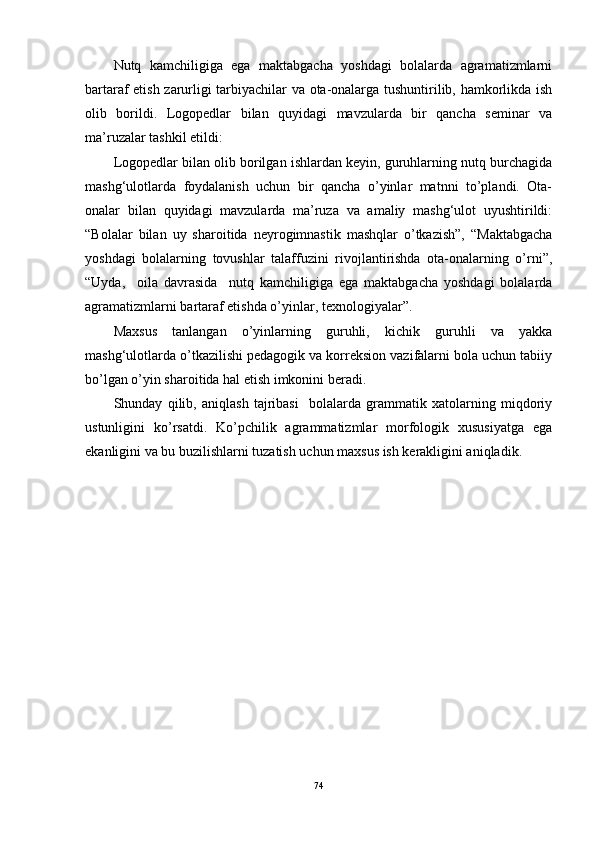 Nutq   kamchiligiga   ega   maktabgacha   yoshdagi   bolalarda   agramatizmlarni
bartaraf etish zarurligi tarbiyachilar va ota-onalarga tushuntirilib, hamkorlikda ish
olib   borildi.   Logopedlar   bilan   quyidagi   mavzularda   bir   qancha   seminar   va
ma’ruzalar tashkil etildi: 
Logopedlar bilan olib borilgan ishlardan keyin, guruhlarning nutq burchagida
mashg‘ulotlarda   foydalanish   uchun   bir   qancha   o’yinlar   matnni   to’plandi.   Ota-
onalar   bilan   quyidagi   mavzularda   ma’ruza   va   amaliy   mashg‘ulot   uyushtirildi:
“Bolalar   bilan   uy   sharoitida   neyrogimnastik   mashqlar   o’tkazish”,   “Maktabgacha
yoshdagi   bolalarning   tovushlar   talaffuzini   rivojlantirishda   ota-onalarning   o’rni”,
“Uyda,     oila   davrasida     nutq   kamchiligiga   ega   maktabgacha   yoshdagi   bolalarda
agramatizmlarni bartaraf etishda o’yinlar, texnologiyalar”. 
Maxsus   tanlangan   o’yinlarning   guruhli,   kichik   guruhli   va   yakka
mashg‘ulotlarda o’tkazilishi pedagogik va korreksion vazifalarni bola uchun tabiiy
bo’lgan o’yin sharoitida hal etish imkonini beradi.
Shunday   qilib,   aniqlash   tajribasi     bolalarda   grammatik   xatolarning   miqdoriy
ustunligini   ko’rsatdi.   Ko’pchilik   agrammatizmlar   morfologik   xususiyatga   ega
ekanligini va bu buzilishlarni tuzatish uchun maxsus ish kerakligini aniqladik.
74 
