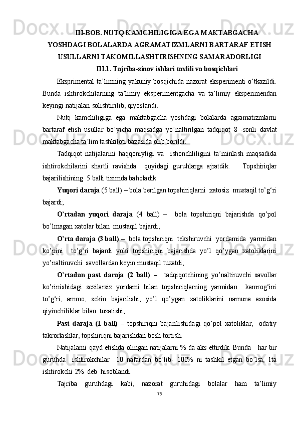 III-BOB.  NUTQ KAMCHILIGIGA EGA MAKTABGACHA
YOSHDAGI BOLALARDA AGRAMATIZMLARNI BARTARAF ETISH
USULLAR NI TAKOMILLASHTIRISHNING   SAMARADORLIGI
III.1. Tajriba-sinov   ishlari   taxlili   va   bosqichlari
Eksprimental  ta’limning  yakuniy  bosqichida  nazorat  eksperimenti   o’tkazildi.
Bunda   ishtirokchilarning   ta’limiy   eksperimentgacha   va   ta’limiy   eksperimendan
keyingi natijalari solishtirilib, qiyoslandi.  
Nutq   kamchiligiga   ega   maktabgacha   yoshdagi   bolalarda   agramatizmlarni
bartaraf   etish   usullar   bo’yicha   maqsadga   yo’naltirilgan   tadqiqot   8   -sonli   davlat
maktabgacha ta’lim tashkiloti  bazasida olib borildi. 
Tadqiqot   natijalarini   haqqoniyligi   va     ishonchliligini   ta’minlash   maqsadida
ishtirokchilarini   shartli   ravishda     quyidagi   guruhlarga   ajratdik.       Topshiriqlar
bajarilishining  5 balli tizimda baholadik:
Yuqori daraja  (5 ball) – bola berilgan topshiriqlarni  xatosiz  mustaqil to’g‘ri
bajardi;
O’rtadan   yuqori   daraja   (4   ball)   –     bola   topshiriqni   bajarishda   qo’pol
bo’lmagan xatolar bilan  mustaqil bajardi;
O’rta daraja (3 ball)  –  bola topshiriqni  tekshiruvchi  yordamida  yarmidan
ko’pini     to’g‘ri   bajardi   yoki   topshiriqni   bajarishda   yo’l   qo’ygan   xatoliklarini
yo’naltiruvchi  savollardan keyin mustaqil tuzatdi; 
O’rtadan   past   daraja   (2   ball)   –     tadqiqotchining   yo’naltiruvchi   savollar
ko’rinishidagi   sezilarsiz   yordami   bilan   topshiriqlarning   yarmidan     kamrog‘ini
to’g‘ri,   ammo,   sekin   bajarilishi,   yo’l   qo’ygan   xatoliklarini   namuna   asosida
qiyinchiliklar bilan  tuzatishi; 
Past   daraja   (1   ball)   –   topshiriqni   bajarilishidagi   qo’pol   xatoliklar,     odatiy
takrorlashlar, topshiriqni bajarishdan bosh tortish.
Natijalarni qayd etishda olingan natijalarni % da aks ettirdik. Bunda      har bir
guruhda     ishtirokchilar     10   nafardan   bo’lib -   100%   ni   tashkil   etgan   bo’lsa,   1ta
ishtirokchi  2 %   deb   hisoblandi. 
Tajriba   guruhdagi   kabi,   nazorat   guruhidagi   bolalar   ham   ta’limiy
75 
