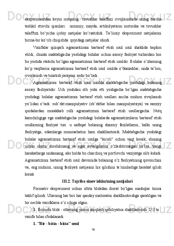 eksperimentdan   keyin   nutqning     tovushlar   talaffuzi   rivojlanishida   uning   barcha
tashkil   etuvchi   qismlari:     umumiy,   mayda,   artikulyatsion   motorika   va   tovushlar
talaffuzi   bo’yicha   ijobiy   natijalar   ko’rsatishdi.   Ta’limiy   eksperiment   natijalarini
birma-bir ko’rib chiqishda  quyidagi natijalar olindi.
Vazifalar   qiziqarli   agramatizmni   bartaraf   etish   usul   usul   shaklida   taqdim
etildi,   chunki   maktabgacha   yoshdagi   bolalar   uchun   asosiy   faoliyat   turlaridan   biri
bu yoshda etakchi bo’lgan agramatizmni bartaraf etish usuldir. Bolalar o’zlarining
ko’p   vaqtlarini   agramatizmni   bartaraf   etish   usul   usulda   o’tkazadilar,   unda   ta’lim,
rivojlanish va tuzatish jarayoni sodir bo’ladi.
Agramatizmni   bartaraf   etish   usul   usulda   maktabgacha   yoshdagi   bolaning
asosiy   faoliyatidir.   Uch   yoshdan   olti   yoki   etti   yoshgacha   bo’lgan   maktabgacha
yoshdagi   bolalar   agramatizmni   bartaraf   etish   usullari   ancha   muhim   rivojlanish
yo’lidan   o’tadi:   sub’ekt-manipulyativ   (ob’ektlar   bilan   manipulyatsiya)   va   ramziy
qoidalardan   murakkab   rolli   agramatizmni   bartaraf   etish   usullargacha.   Nutq
kamchiligiga   ega   maktabgacha   yoshdagi   bolalarda   agramatizmlarni   bartaraf   etish
usullarning   faoliyat   turi:   u   nafaqat   bolaning   shaxsiy   fazilatlarini,   balki   uning
faoliyatga,   odamlarga   munosabatini   ham   shakllantiradi.   Maktabgacha   yoshdagi
bolalar   agramatizmni   bartaraf   etish   usulga   "kirish"   uchun   vaqt   kerak,   shuning
uchun   ularni   shoshilmang   va   agar   avvalgilarini   o’zlashtirmagan   bo’lsa,   yangi
harakatlarga undamang, aks holda bu charchoq va portlovchi vaziyatga olib keladi.
Agramatizmni bartaraf etish usul davomida bolaning o’z faoliyatining quvonchini
va, eng muhimi, uning faoliyati natijasini  his qilishini ta’minlashga harakat qilish
kerak.
III.2. Tajriba   sinov   ishlarining   natijalari
Formativ   eksperiment   uchun   oltita   blokdan   iborat   bo’lgan   mashqlar   tizimi
taklif qilindi. Ularning har biri har qanday mahoratni shakllantirishga qaratilgan va
bir nechta vazifalarni o’z ichiga olgan.
1.  Birinchi blok - otlarning jinsini aniqlash qobiliyatini shakllantirish.  U 3 ta 
vazifa bilan ifodalanadi: 
1. "Bir - bitta - bitta" usul
76 