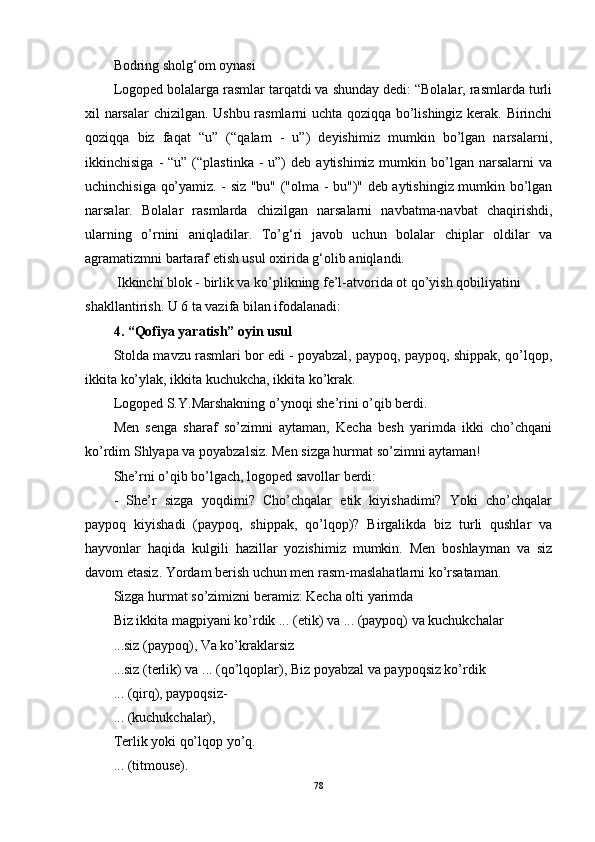 Bodring sholg‘om oynasi
Logoped bolalarga rasmlar tarqatdi va shunday dedi: “Bolalar, rasmlarda turli
xil narsalar  chizilgan. Ushbu rasmlarni uchta qoziqqa bo’lishingiz kerak. Birinchi
qoziqqa   biz   faqat   “u”   (“qalam   -   u”)   deyishimiz   mumkin   bo’lgan   narsalarni,
ikkinchisiga  -  “u”  (“plastinka   -  u”)   deb  aytishimiz mumkin  bo’lgan  narsalarni  va
uchinchisiga qo’yamiz. - siz "bu" ("olma - bu")" deb aytishingiz mumkin bo’lgan
narsalar.   Bolalar   rasmlarda   chizilgan   narsalarni   navbatma-navbat   chaqirishdi,
ularning   o’rnini   aniqladilar.   To’g‘ri   javob   uchun   bolalar   chiplar   oldilar   va
agramatizmni bartaraf etish usul oxirida g‘olib aniqlandi.
 Ikkinchi blok - birlik va ko’plikning fe’l-atvorida ot qo’yish qobiliyatini 
shakllantirish. U 6 ta vazifa bilan ifodalanadi: 
4. “Qofiya yaratish” oyin usul
Stolda mavzu rasmlari bor edi - poyabzal, paypoq, paypoq, shippak, qo’lqop,
ikkita ko’ylak, ikkita kuchukcha, ikkita ko’krak.
Logoped S.Y.Marshakning o’ynoqi she’rini o’qib berdi.
Men   senga   sharaf   so’zimni   aytaman,   Kecha   besh   yarimda   ikki   cho’chqani
ko’rdim Shlyapa va poyabzalsiz. Men sizga hurmat so’zimni aytaman!
She’rni o’qib bo’lgach, logoped savollar berdi:
-   She’r   sizga   yoqdimi?   Cho’chqalar   etik   kiyishadimi?   Yoki   cho’chqalar
paypoq   kiyishadi   (paypoq,   shippak,   qo’lqop)?   Birgalikda   biz   turli   qushlar   va
hayvonlar   haqida   kulgili   hazillar   yozishimiz   mumkin.   Men   boshlayman   va   siz
davom etasiz. Yordam berish uchun men rasm-maslahatlarni ko’rsataman.
Sizga hurmat so’zimizni beramiz: Kecha olti yarimda
Biz ikkita magpiyani ko’rdik ... (etik) va ... (paypoq) va kuchukchalar
...siz (paypoq), Va ko’kraklarsiz
...siz (terlik) va ... (qo’lqoplar), Biz poyabzal va paypoqsiz ko’rdik
... (qirq), paypoqsiz-
... (kuchukchalar),
Terlik yoki qo’lqop yo’q.
... (titmouse).
78 