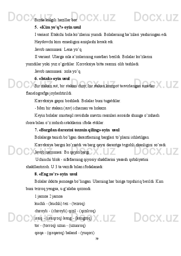 Bizda kulgili hazillar bor.
5.  «Kim yo’q?»  oyin usul
I variant. Etakchi bola ko’zlarini yumdi. Bolalarning ba’zilari yashiringan edi.
Haydovchi kim emasligini aniqlashi kerak edi.
Javob namunasi: Lena yo’q.
II variant. Ularga oila a’zolarining suratlari berildi. Bolalar ko’zlarini 
yumdilar yoki yuz o’girdilar. Korreksiya bitta rasmni olib tashladi.
Javob namunasi: xola yo’q. 
6. «Istak» oyin   usul
Bir stakan sut, bir stakan choy, bir stakan kompot tasvirlangan suratlar 
flanelografga joylashtirildi.
Korreksiya gapni boshladi. Bolalar buni tugatdilar.
- Men bir stakan (suv) ichaman va hokazo.
Keyin bolalar mustaqil ravishda mavzu rasmlari asosida shunga o’xshash 
ibora bilan o’z xohish-istaklarini ifoda etdilar. 
7. «Bargdan daraxtni taxmin qiling» oyin  usul
Bolalarga tanish bo’lgan daraxtlarning barglari to’plami ishlatilgan.
Korreksiya bargni ko’rsatdi va barg qaysi daraxtga tegishli ekanligini so’radi.
Javob namunasi: Bu qayin bargi.
 Uchinchi blok - sifatlarning qiyosiy shakllarini yasash qobiliyatini 
shakllantirish. U 3 ta vazifa bilan ifodalanadi: 
8. «Eng zo’r» oyin  usul
Bolalar ikkita jamoaga bo’lingan. Ularning har biriga topshiriq berildi. Kim 
buni tezroq yengsa, u g‘alaba qozondi.
1 jamoa 2 jamoa
kuchli - (kuchli) tez - (tezroq)
chiroyli - (chiroyli) qizil - (qizilroq)
issiq - (issiqroq) keng - (kengroq)
tor - (torroq) uzun - (uzunroq)
qisqa - (qisqaroq) baland - (yuqori)
79 