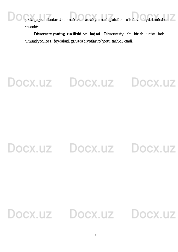 pedagogika   fanlaridan   ma’ruza,   amaliy   mashg‘ulotlar   o’tishda   foydalanilishi
mumkin.
Dissertatsiyaning   tuzilishi   va   hajmi.   Dissertatsiy   ishi   kirish,   uchta   bob,
umumiy xulosa, foydalanilgan adabiyotlar ro’yxati   tashkil   etadi.
8 
