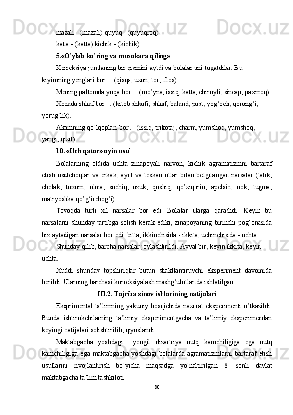 mazali - (mazali) quyuq - (quyuqroq)
katta - (katta) kichik - (kichik) 
5.«O’ylab ko’ring va muzokara qiling»
Korreksiya jumlaning bir qismini aytdi va bolalar uni tugatdilar. Bu 
kiyimning yenglari bor ... (qisqa, uzun, tor, iflos).
Mening paltomda yoqa bor ... (mo’yna, issiq, katta, chiroyli, sincap, paxmoq).
Xonada shkaf bor ... (kitob shkafi, shkaf, baland, past, yog‘och, qorong‘i, 
yorug‘lik).
Akamning qo’lqoplari bor ... (issiq, trikotaj, charm, yumshoq, yumshoq, 
yangi, qizil). 
10. «Uch qator» oyin usul 
Bolalarning   oldida   uchta   zinapoyali   narvon,   kichik   agramatizmni   bartaraf
etish   usulchoqlar   va   erkak,   ayol   va   teskari   otlar   bilan   belgilangan   narsalar   (talik,
chelak,   tuxum,   olma,   sochiq,   uzuk,   qoshiq,   qo’ziqorin,   apelsin,   nok,   tugma,
matryoshka qo’g‘irchog‘i).
Tovoqda   turli   xil   narsalar   bor   edi.   Bolalar   ularga   qarashdi.   Keyin   bu
narsalarni   shunday   tartibga   solish   kerak  ediki,   zinapoyaning   birinchi   pog‘onasida
biz aytadigan narsalar bor edi: bitta, ikkinchisida - ikkita, uchinchisida - uchta.
Shunday qilib, barcha narsalar joylashtirildi. Avval bir, keyin ikkita, keyin 
uchta. 
Xuddi   shunday   topshiriqlar   butun   shakllantiruvchi   eksperiment   davomida
berildi. Ularning barchasi korreksiyalash mashg‘ulotlarida ishlatilgan.
III.2. Tajriba   sinov   ishlarining   natijalari
Eksprimental  ta’limning  yakuniy  bosqichida  nazorat  eksperimenti   o’tkazildi.
Bunda   ishtirokchilarning   ta’limiy   eksperimentgacha   va   ta’limiy   eksperimendan
keyingi natijalari solishtirilib, qiyoslandi.  
Maktabgacha   yoshdagi     yengil   dizartriya   nutq   kamchiligiga   ega   nutq
kamchiligiga   ega   maktabgacha   yoshdagi   bolalarda   agramatizmlarni   bartaraf   etish
usullarini   rivojlantirish   bo’yicha   maqsadga   yo’naltirilgan   8   -sonli   davlat
maktabgacha ta’lim tashkiloti .
80 