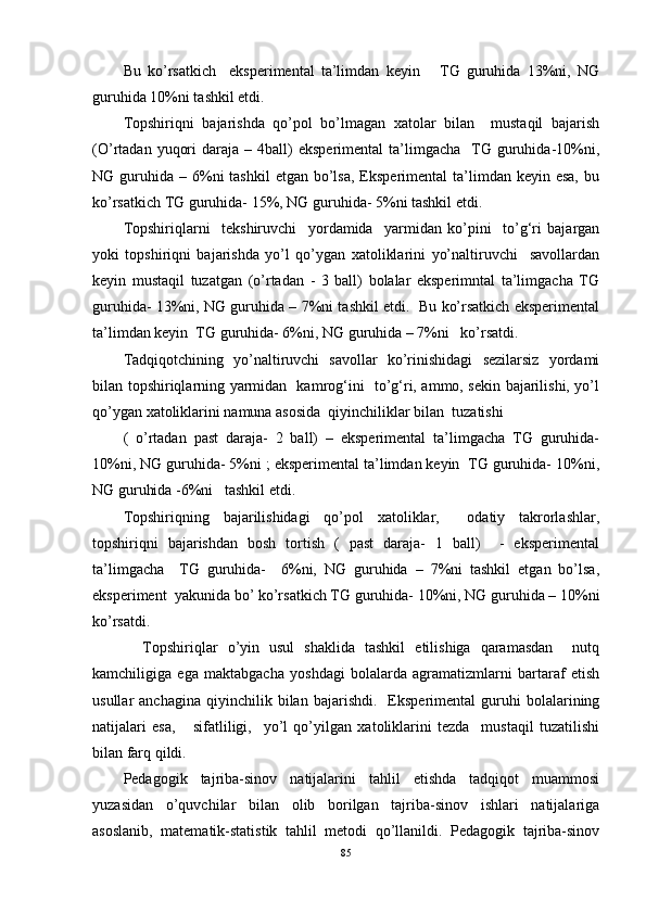 Bu   ko’rsatkich     eksperimental   ta’limdan   keyin       TG   guruhida   13%ni,   NG
guruhida 10%ni tashkil etdi. 
Topshiriqni   bajarishda   qo’pol   bo’lmagan   xatolar   bilan     mustaqil   bajarish
(O’rtadan  yuqori  daraja  –  4ball)   eksperimental  ta’limgacha    TG  guruhida-10%ni,
NG guruhida  – 6%ni  tashkil  etgan  bo’lsa,  Eksperimental   ta’limdan  keyin esa,   bu
ko’rsatkich TG guruhida- 15%, NG guruhida- 5%ni tashkil etdi. 
Topshiriqlarni     tekshiruvchi     yordamida     yarmidan   ko’pini     to’g‘ri   bajargan
yoki   topshiriqni   bajarishda   yo’l   qo’ygan   xatoliklarini   yo’naltiruvchi     savollardan
keyin   mustaqil   tuzatgan   (o’rtadan   -   3   ball)   bolalar   eksperimntal   ta’limgacha   TG
guruhida- 13%ni, NG guruhida – 7%ni tashkil etdi.   Bu ko’rsatkich eksperimental
ta’limdan keyin  TG guruhida- 6%ni, NG guruhida – 7%ni   ko’rsatdi. 
Tadqiqotchining   yo’naltiruvchi   savollar   ko’rinishidagi   sezilarsiz   yordami
bilan topshiriqlarning yarmidan   kamrog‘ini   to’g‘ri, ammo, sekin bajarilishi, yo’l
qo’ygan xatoliklarini namuna asosida  qiyinchiliklar bilan  tuzatishi 
(   o’rtadan   past   daraja-   2   ball)   –   eksperimental   ta’limgacha   TG   guruhida-
10%ni, NG guruhida- 5%ni ; eksperimental ta’limdan keyin  TG guruhida- 10%ni,
NG guruhida -6%ni   tashkil etdi. 
Topshiriqning   bajarilishidagi   qo’pol   xatoliklar,     odatiy   takrorlashlar,
topshiriqni   bajarishdan   bosh   tortish   (   past   daraja-   1   ball)     -   eksperimental
ta’limgacha     TG   guruhida-     6%ni,   NG   guruhida   –   7%ni   tashkil   etgan   bo’lsa,
eksperiment  yakunida bo’ ko’rsatkich TG guruhida- 10%ni, NG guruhida – 10%ni
ko’rsatdi. 
    Topshiriqlar   o’yin   usul   shaklida   tashkil   etilishiga   qaramasdan     nutq
kamchiligiga   ega   maktabgacha   yoshdagi   bolalarda   agramatizmlarni   bartaraf   etish
usullar   anchagina   qiyinchilik   bilan  bajarishdi.     Eksperimental   guruhi   bolalarining
natijalari   esa,       sifatliligi,     yo’l   qo’yilgan   xatoliklarini   tezda     mustaqil   tuzatilishi
bilan farq qildi. 
Pedagogik   tajriba-sinov   natijalarini   tahlil   etishda   tadqiqot   muammosi
yuzasidan   o’quvchilar   bilan   olib   borilgan   tajriba-sinov   ishlari   natijalariga
asoslanib,   matematik-statistik   tahlil   metodi   qo’llanildi.   Pedagogik   tajriba-sinov
85 